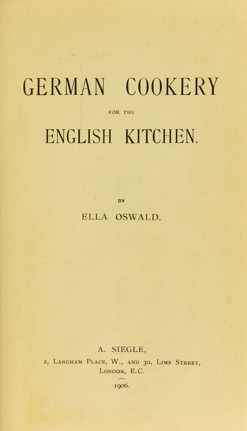 GERMAN COOKERY FOR THE ENGLISH KITCHEN. ELLA OSWALD. A. SIEGLE, 2, Langham Place, W., and 30, Lime Street, London, E.C. 1906.