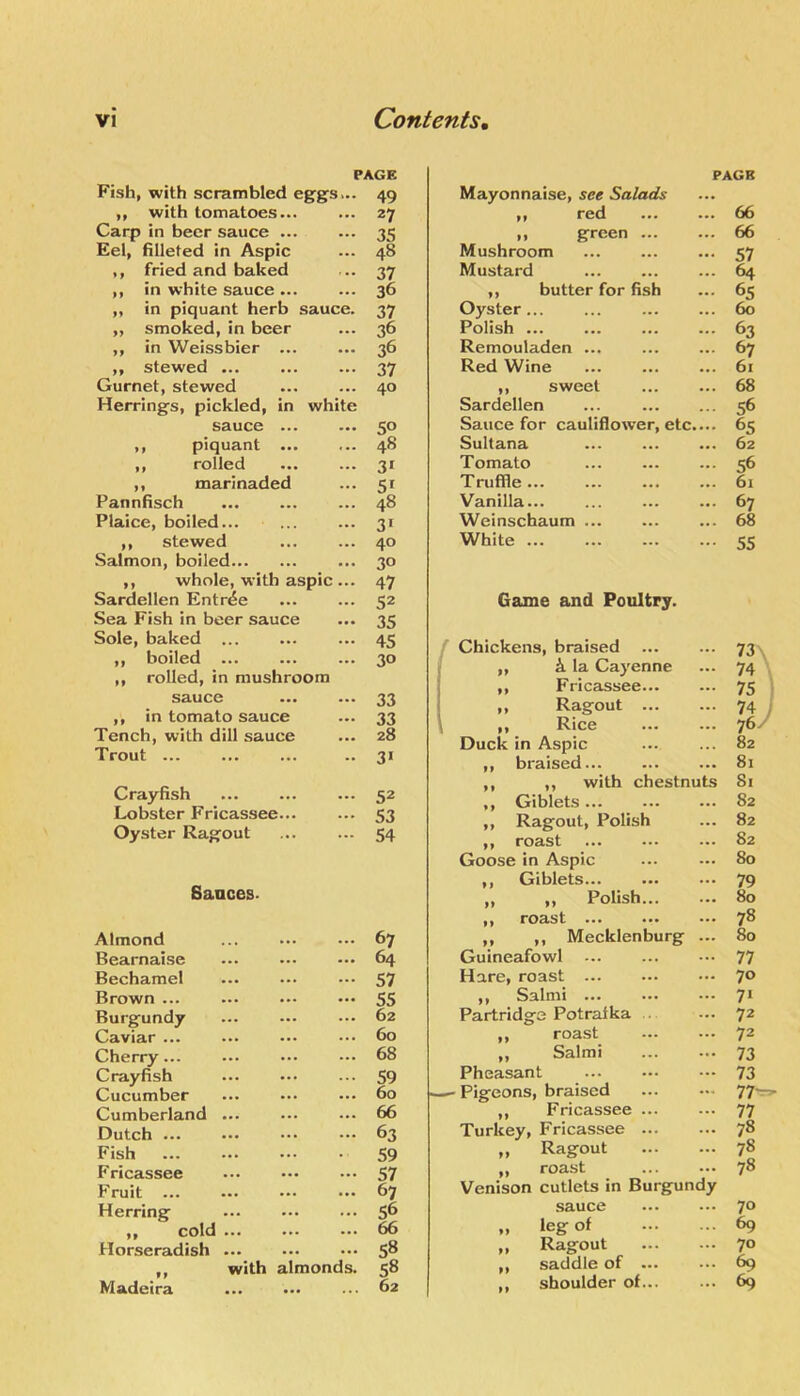 PAGE Fish, with scrambled eggs... 49 ,, with tomatoes... »». 27 Carp in beer sauce ... ... 35 Eel, filleted in Aspic ... 48 ,, fried and baked ' .. 37 ,, in white sauce ... ... 36 ,, in piquant herb sauce. 37 ,, smoked, in beer ... 36 ,, in Weissbier ... • •• 36 „ stewed ... ... 37 Gurnet, stewed ... 40 Herrings, pickled, in white sauce ... 50 ,, piquant ... ... 48 ,, rolled ... 3* ,, marinaded ... 5' Pannfisch ... 48 Plaice, boiled... ... 3> ,, stewed ... 40 Salmon, boiled • •• 30 ,, whole, with aspic ... 47 Sardellen Entree ... 52 Sea Fish in beer sauce • •• 35 Sole, baked ... ... 45 ,, boiled ... 30 ,, rolled, in mushroom sauce • •• 33 ,, in tomato sauce ... 33 Tench, with dill sauce ... 28 Trout ... 31 Crayfish ... 52 Lobster Fricassee... ... 53 Oyster Ragout ... 54 Sauces. Almond ... 67 Bearnaise ■ . • 64 Bechamel ... 57 Brown ... • •• 55 Burgundy ... 62 Caviar ... ... 60 Cherry... ... 68 Crayfish ... 59 Cucumber ... 60 Cumberland ... ... 66 Dutch ... ... 63 Fish . ■ 59 Fricassee ... 57 Fruit ... • •• 67 Herring ... 56 ,, cold ... 66 Horseradish ... ... 58 ,, with almonds. 58 Madeira ... 62 PAGR Mayonnaise, see Salads ,, red 66 ,, green ... ... 66 Mushroom ... ... ... 57 Mustard ... ... ... 64 ,, butter for fish ... 65 Oyster... ... ... ... 60 Polish 63 Remouladen ... ... ... 67 Red Wine ... ... ... 61 ,, sweet 68 Sardellen ... ... ... 56 Sauce for cauliflower, etc.... 65 Sultana ... ... ... 62 Tomato ... ... ... 56 Truffle... ... ... ... 6i Vanilla... ... ... ... 67 Weinschaum ... ... ... 68 White 55 Game and Poultry. Chickens, braised 73\ ,, i la Cayenne 74 \ ,, Fricassee... 75 i „ Ragout ... 74 i 76/ ,, Rice Duck in Aspic 82 ,, braised... 81 ,, ,, with chestnuts Si ,, Giblets... 82 ,, Ragout, Polish 82 ,, roast 82 Goose in Aspic 80 ,, Giblets... 79 „ „ Polish... 80 ,, roast ... ... 78 ,, ,, Mecklenburg 80 Guineafowl 77 Hare, roast ... 70 ,, Salmi 71 Partridge Potratka .. 72 ,, roast 72 „ Salmi 73 Pheasant 73 Pigeons, braised 77'- ,, Fricassee ... 77 Turkey, Fricassee ... 78 „ Ragout 78 ,, roast Venison cutlets in Burgundy 78 sauce 70 „ leg of 69 „ Ragout 70 ,, saddle of ... 69 ,, shoulder of... 69