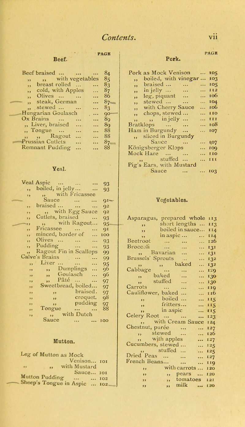 - PAGE PAGE Beef. Pork. Beef braised ... 84 Pork as Mock Venison • 105 ,, ,, with vegetables 85 ,, boiled, with vinegar . .. 103 ,, breast rolled ... 83 ,, braised ... • '05 ,, cold, with Apples 87 ,, in jelly . I 12 ,, Olives ... 86 „ leg, piquant ... . 106 ,, steak, German • •• 87^ ,, stewed ... . 104 ,, stewed ... 83 ,, with Cherry Sauce . . io6 ^Hungarian Goulasch 90— ,, chops, stewed... . 110 Ox Brains 89 ,, „ in jelly ... . Ill ,, Liver, braised 89 Bratklops . 108 „ Tongue 88 Ham in Burgundy ... . 107 It ;i Ragout ... 88 ,, sliced in Burgundy ii»*“Prussian Cutlets 87- Sauce - 1.07 Remnant Pudding ... • •• 88 Konigsberger Klops . 109 Mock Hare . 110 ,, stuffed ... . Ill Pig’s Ears, with Mustard Yeal. Sauce ■ 103 Veal Aspic boiled, in jelly... ,, with Fricassee Sauce braised ,, with Eg-g-Sauce Cutlets, braised ,, with Ragout... Fricassee minced, border of Olives ... Pudding Ragout Fin in Scallops Calve’s Brains Liver ,, Dumplings ... ,, Goulasch „ pat^ Sweetbread, boiled... ,, braised. ,, croquet. ,, pudding Tongue ,, with Dutch Sauce ... ... loo 93 93 9I' 92 93 93 95- 91 100 93 93 99 99 95 96 96 97 97 97 98 97 88 ffilutton. Leg of Mutton as Mock Venison... 101 M ■> with Mustard Sauce... loi Mutton Pudding 102 . Sheep's Tongue in Aspic ... 102 Vegetables. Asparagus, prepared whole 113 short lengths ,, boiled in sauce... ,, in aspic... Beetroot Broccoli ,, Bavarian ... Brussels’ Sprouts ,, ,, baked Cabbage ,, baked ,, stuffed Carrots Cauliflower, baked ... ,, boiled ... ... ,, fritters... ,, in aspic Celery Root ... ,, with Cream Sauce Chestnut, pur^e ,, stewed ,, wjth apples Cucumbers, stewed ... ,, stuffed ... Dried Peas ... French Beans I, with carrots ... >9 p0cirs ••• M It tomatoes It I, milk ••• ”3 114 114 126 «3> '31 132 132 129 130 130 119 116 115 115 5 123 124 127 126 127 '25 '25 127 119 120 120 121 120