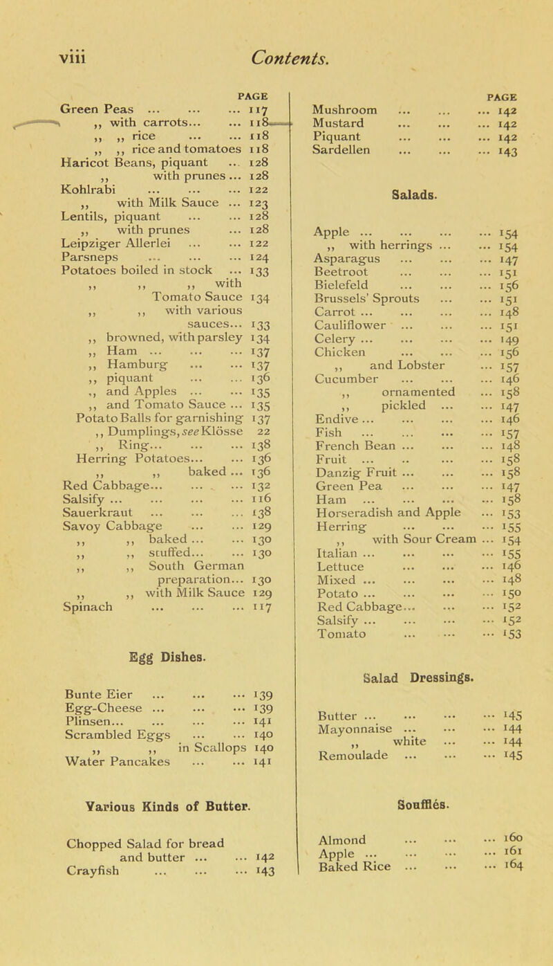 PAGE • “7 . I i8~-h> . ii8 ii8 128 128 122 121 128 128 122 124 133 Green Peas ... ^ „ with carrots... >> •) rice ,, ,, rice and tomatoes Haricot Beans, piquant ,, with prunes... Kohlrabi ,, with Milk Sauce ... Lentils, piquant ,, with prunes Leipzig-er Allerlei Parsneps Potatoes boiled in stock ,, ,, ,, with Tomato Sauce 134 ,, ,, with various sauces... 133 ,, browned, with parsley 134 ,, Ham 137 ,, Hamburg ... ... 137 ,, piquant ... ... 136 ,, and Apples ... ... 135 ,, and Tomato Sauce ... 135 Potato Balls for garnishing 137 ,, Dumplings,5«<?K16sse 22 ,, Ring 138 Herring Potatoes... ... 136 ,, ,, baked ... 136 Red Cabbage... 132 Salsify ... ... ... ... 116 Sauerkraut ... ... ... 138 Savoy Cabbage ... ... 129 ,, ,, baked 130 ,, ,, stuffed... ... 130 ,, ,, South German preparation... ,, ,, with Milk Sauce Spinach 130 129 117 Egg Dishes. Bunte Eier Egg-Cheese ... Plinsen... Scrambled Eggs Water Pancakes 139 139 141 140 in Scallops 140 141 Various Kinds of Batter. Chopped Salad for bread and butter 142 Crayfish ... ... ... 143 Mushroom PAGE ... 142 Mustard • •• ... 142 Piquant . ... ... 142 Sardellen . ... 143 Salads. Apple 154 ,, with herrings ... ... 154 Asparagus ... ... ... 147 Beetroot ... ... ... 151 Bielefeld ... ... ... 156 Brussels’ Sprouts ... ... 151 Carrot ... ... ... ... 148 Cauliflower ... ... ... 151 Celery 149 Chicken ... ... ... 156 ,, and Lobster ... 157 Cucumber ... ... ... 146 ,, ornamented ... 158 ,, pickled 147 Endive 146 Fish 157 French Bean ... ... ... 148 Fruit ... .. ... ... 158 Danzig Fruit 158 Green Pea ... ... ... 147 Ham ... ... ... ... 158 Horseradish and Apple ... 153 Herring 155 ,, with Sour Cream ... 154 Italian ... ... ... ... 155 Lettuce ... ... ... 146 Mixed ... ... ... ••• 148 Potato 150 Red Cabbage 152 Salsify ... ... ••. ••• 152 Tomato ... i53 Salad Dressings. Butter ... ... 145 Mayonnaise ... ... 144 ,, white ... 144 Remoulade ... 145 Souffles. Almond ... 160 Apple ... 161 Baked Rice ... ... 164