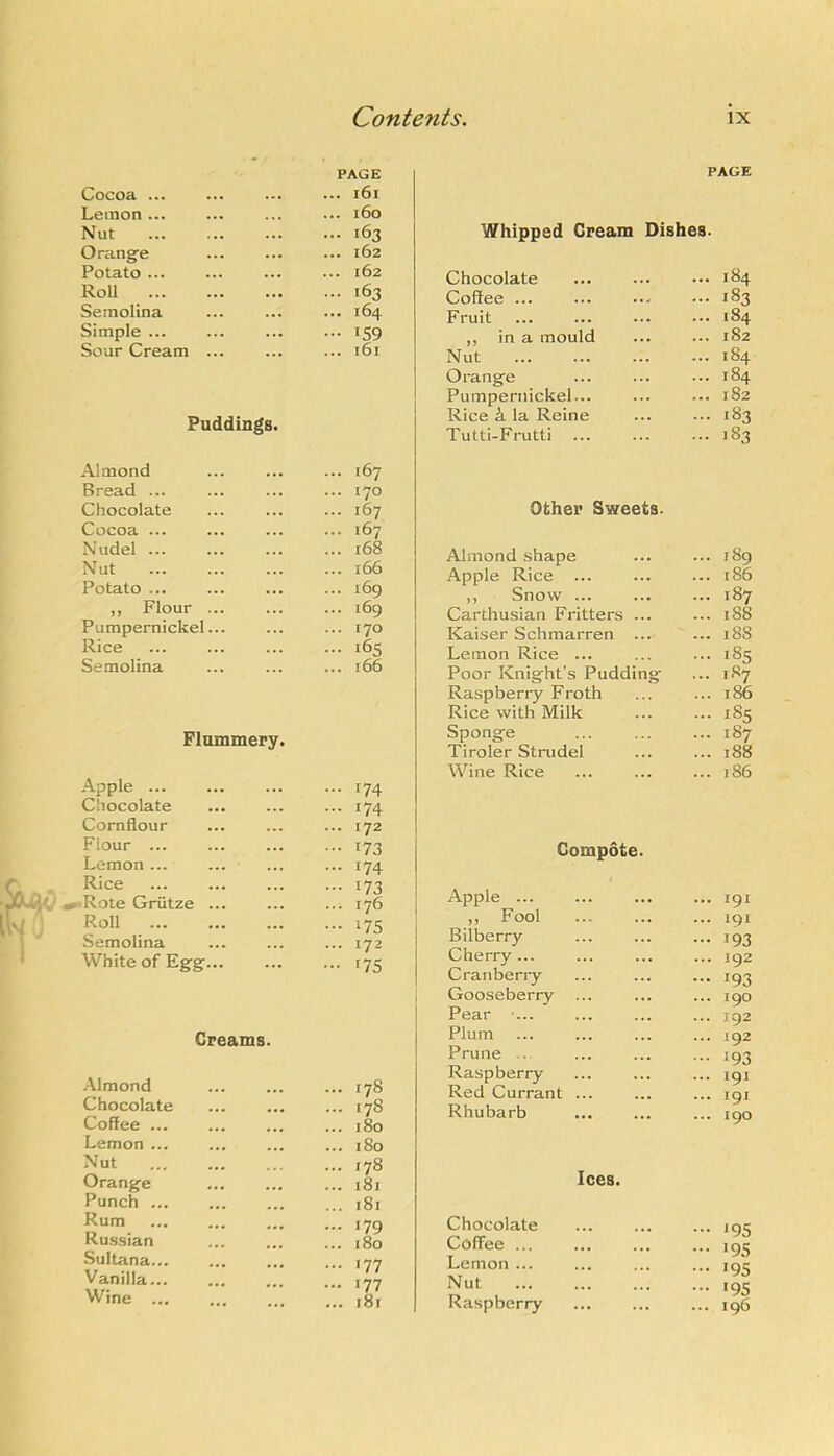 Cocoa ... PAGE ... 161 Lemon ... ... 160 Nut ... 163 Orange ... 162 Potato ... ... 162 RoU ... 163 Semolina ... 164 Simple ... ... 159 Sour Cream ... ... 161 Puddings. Almond ... ... ... 167 Bread ... ... ... ... 170 Chocolate ... ... ... 167 Cocoa ... ... ... ... 167 Nudel ... ... ... ... 168 Nut ... ... ... ... 166 Potato ... ... ... ... 169 ,, Flour ... ... ... 169 Pumpernickel... ... ... 170 Rice ... ... ... ... 165 Semolina ... ... ... 166 Flummery. Apple ... ... 174 Chocolate ... 174 Cornflour ... 172 Flour ... ••• 173 Lemon ... ... 174 Rice 173 •Rote Griitze ... ... 176 Roll ••• 175 Semolina ... 172 White of Eg’g’... - *75 Creams. .Almond ... 178 Chocolate ... 178 Coffee ... ... 180 Lemon ... ... 180 Nut ... 178 Orange ... 181 Punch ... 181 Rum ... I7Q Russian 1 y ... 180 Sultana ... 177 Vanilla ... 177 Wine ... / t ... i8i PAGE Whipped Cream Dishes. Chocolate ... 184 Coffee ... ... 183 Fruit ... 184 ,, in a mould ... 182 Nut ... 184 Orange ... 184 Pumpernickel... ... 182 Rice k la Reine ... 183 Tutti-Frutti ... 183 Other Sweets. Almond shape ... 189 Apple Rice ... ... 186 ,, Snow ... ... 187 Carthusian Fritters ... ... 188 Kaiser Schmarren ... ... 188 Lemon Rice ... ... 185 Poor Knight’s Pudding ... 187 Raspberry Froth ... 186 Rice with Milk ... 185 Sponge ... 187 Tiroler Strudel ... 188 Wine Rice ... 186 Compote. Apple ... ... ... ... 191 ,, Fool ... ... ... 191 Bilberry ... ... ... 193 Cherry... ... ... ... 192 Cranberry ... ... ... 193 Gooseberry ... ... ... igo Pear ■... ... ... ... 192 Plum ... ... ... ... 192 Prune .. ... ... ... 193 Raspberry ... ... ... 191 Red Currant Rhubarb Ices. Chocolate Coffee ... Lemon ... Nut Raspberry ... 195 ... 195 ... 195 ... 195 ... 196