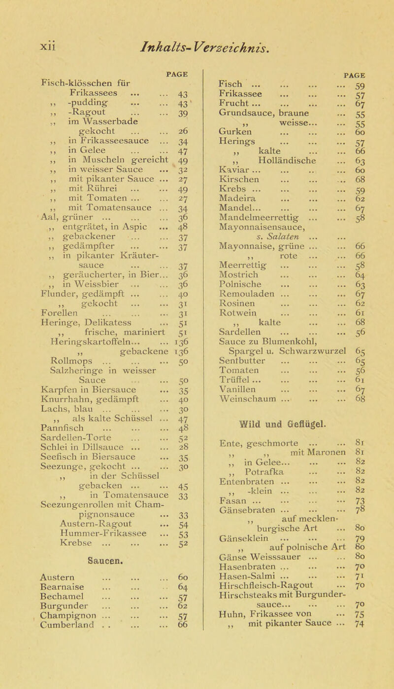 PAGE Fisch-klosschen fiir Frikassees 43 ,, -pudding’ 43' f, -Ragout 39 ,, im Wasserbade gekocht 26 ,, in Frikasseesauce 34 ,, in Gelee 47 ,, in Muscheln gereicht 49 ,, in weisser Sauce 32 ,, mit pikanter Sauce ... 27 ,, mit Riihrei 49 ,, mit Tomaten ... 27 ,, mit Tomatensauce ... 34 Aal, griiner ... 36 ,, entgratet, in Aspic 48 ,, gebackener 37 ,, gedampfter 37 ,, in pikanter Krauter- sauce 37 ,, geraucherter, in Bier... 36 ,, in Weissbier 36 Flunder, gedampft ... 40 ,, gekocht 31 Forellen 31 Heringe, Delikatess 51 ,, frische, mariniert 51 H eringskartofFeln... 136 ,, gebackene 136 Rollmops ... 50 Salzheringe in ■weisser Sauce 50 Karpfen in Biersauce 35 Knurrhahn, gedampft 40 Lachs, blau ... 30 ,, als kalte Schiissel ... 47 Pannfisch 48 Sardellen-Torte 52 Schlei in Dillsauce ... 28 Seefisch in Biersauce 35 Seezunge, gekocht ... 30 ,, in der Schiissel gebacken ... 45 ,, in Tomatensauce 33 Seezungenrollen mit Cham- pignonsauce 33 Austern-Ragout 54 Hummer-Frikassee 53 Krebse 52 Saucen. Austern 60 Bearnaise 64 Bechamel 57 Burgunder 62 Champignon ... 57 Cumberland . . 66 Fisch ... PAGE ... 49 Frikassee 57 Frucht... 67 Grundsauce, braune 55 ,, weisse... 55 Gurken 60 Herings 57 ,, kalte 66 ,, Hollandische 63 Kaviar ... 60 Kirschen 68 Krebs ... 59 Madeira 62 Mandeb.. 67 Mandelmeerrettig ... 58 Mayonnaisensauce, s. Salaten ... Mayonnaise, griine ... 66 ,, rote 66 Meerrettig 58 Mostrich 64 Polnische 63 Remouladen ... 67 Rosinen 62 Rotwein 61 ,, kalte 68 Sardellen 56 Sauce zu Blumenkohl, Spargel u. Schwarzwurzel 65 Sentbutter 65 Tomaten 56 Truffel 61 Vanillen 67 Weinschaum ... 68 Wild und Gefliigel. Ente, geschmorte ... 81 ,, ,, mit Maronen 81 ,, in Gelee... ... 82 ,, Potrafka ... 82 Entenbraten ... ... 82 ,, -klein ... ... 82 Fasan ... ... 73 Gansebraten ... 78 ,, auf mecklen burgische Art 80 Ganseklein 79 ,, auf polnische Art 80 Ganse Weisssauer ... 80 Hasenbraten ... ... 70 Hasen-Salmi ... ... 71 Hirschfleisch-Ragout ... 70 Hirschsteaks mit Burgunder- sauce 70 Huhn, Frikassee von ... 75 ,, mit pikanter Sauce ... 74