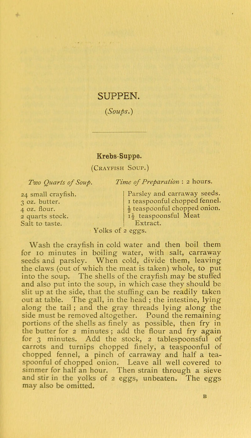SUPPEN. {Soups.) Krebs-Suppe. (Crayfish Soup.) Two Quarts of Soup. Time of Preparation : 2 hours. 24 small crayfish. 3 oz. butter. 4 oz. flour. 2 quarts stock. Salt to taste. Parsley and carraway seeds. I teaspoonful chopped fennel. \ teaspoonful chopped onion, teaspoonsful Meat Extract. Yolks of 2 eggs. Wash the crayfish in cold water and then boil them for 10 minutes in boiling water, with salt, carraway seeds and parsley. When cold, divide them, leaving the claws (out of which the meat is taken) whole, to put into the soup. The shells of the crayfish may be stuffed and also put into the soup, in which case they should be slit up at the side, that the stuffing can be readily taken out at table. The gall, in the head ; the intestine, lying along the tail ; and the gray threads lying along the side must be removed altogether. Pound the remaining portions of the shells as finely as possible, then fry in the butter for 2 minutes ; add the flour and fry again for 3 minutes. Add the stock, 2 tablespoonsful of carrots and turnips chopped finely, a teaspoonful of chopped fennel, a pinch of carraway and half a tea- spoonful of chopped onion. Leave all well covered to simmer for half an hour. Then strain through a sieve and stir in the yolks of 2 eggs, unbeaten. The eggs may also be omitted. B