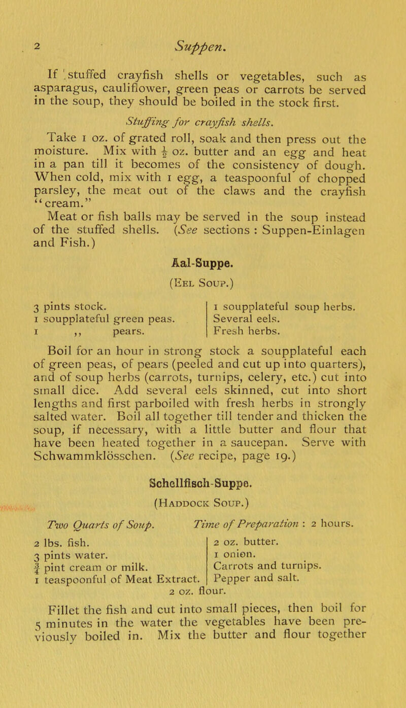 If '.stuffed crayfish shells or vegetables, such as asparagus, cauliflower, green peas or carrots be served in the soup, they should be boiled in the stock first. Stuffing for crayfish shells. Take i oz. of grated roll, soak and then press out the moisture. Mix with ^ oz. butter and an egg and heat in a pan till it becomes of the consistency of dough. When cold, mix with i egg, a teaspoonfuf of chopped parsley, the meat out of the claws and the crayfish “cream.” Meat or fish balls may be served in the soup instead of the stuffed shells. {See sections : Suppen-Einlagen and Fish.) Aal-Suppe. (Eel Soup.) 3 pints stock. 1 soupplateful green peas. I ,, pears. I soupplateful soup herbs. Several eels. Fresh herbs. Boil for an hour in strong stock a soupplateful each of green peas, of pears (peeled and cut up into quarters), and of soup herbs (carrots, turnips, celery, etc.) cut into small dice. Add several eels skinned, cut into short lengths and first parboiled with fresh herbs in strongly salted water. Boil all together till tender and thicken the soup, if necessary, with a little butter and flour that have been heated together in a saucepan. Serve with Schwammklosschen. {See recipe, page 19.) Schcllfisch-Suppo. (Haddock Soup.) Ttao Quarts of Soup. 2 lbs. fish. 3 pints water. f pint cream or milk. I teaspoonful of Meat Extract Time of Prepai-ation : 2 hours. 2 oz. butter. I onion. Carrots and turnips. Pepper and salt. 2 oz. flour. Fillet the fish and cut into small pieces, then boil for 5 minutes in the water the vegetables have been pre- viously boiled in. Mix the butter and flour together