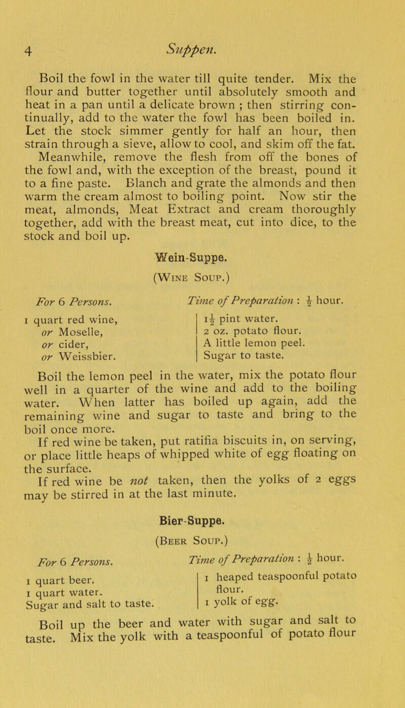 Boil the fowl in the water till quite tender. Mix the flour and butter together until absolutely smooth and heat in a pan until a delicate brown ; then stirring con- tinually, add to the water the fowl has been boiled in. Let the stock simmer gently for half an hour, then strain through a sieve, allow to cool, and skim off the fat. Meanwhile, remove the flesh from off the bones of the fowl and, with the exception of the breast, pound it to a fine paste. Blanch and grate the almonds and then warm the cream almost to boiling point. Now stir the meat, almonds. Meat Extract and cream thoroughly together, add with the breast meat, cut into dice, to the stock and boil up. Wein-Suppe. (Wine Soup.) For 6 Persons. I quart red wine, or Moselle, or cider, or Weissbier. Time of Preparaiion : ^ hour. pint water. 2 oz. potato flour. A little lemon peel. Sugar to taste. Boil the lemon peel in the water, mix the potato flour well in a quarter of the wine and add to the boiling water. When latter has boiled up again, add the remaining wine and sugar to taste and bring to the boil once more. If red wine be taken, put ratifia biscuits in, on serving, or place little heaps of whipped white of egg floating on the surface. If red wine be not taken, then the yolks of 2 eggs may be stirred in at the last minute. For 6 Persons. Bier-Suppe. (Beer Soup.) Time of Preparation : ^ hour. : heaped teaspoonful potato I quart beer. I quart water. Sugar and salt to taste. Boil up the beer and water with sugar and salt to taste. Mix the yolk with a teaspoonful of potato flour flour. I yolk of egg.