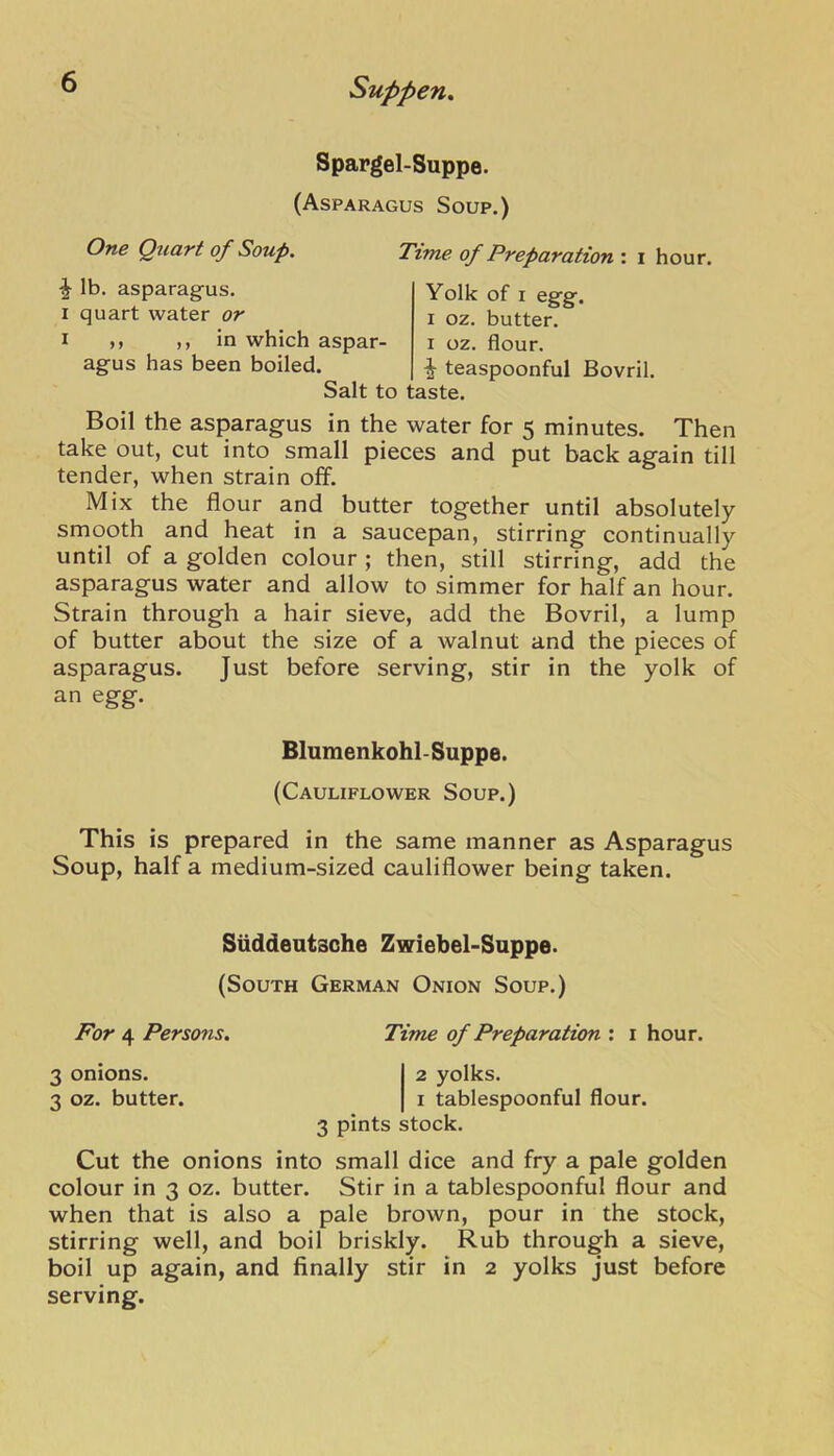 Spargel-Suppe. (Asparagus Soup.) One Quart of Soup. Time of Preparation : i hour. ^ lb. asparagus. I quart water or I >> in which aspar- agus has been boiled. aspar- i oz. flour. . teaspoonful Bovril. Salt to taste. Yolk of I egg. I oz. butter. Boil the asparagus in the water for 5 minutes. Then take out, cut into small pieces and put back again till tender, when strain off. Mix the flour and butter together until absolutely smooth and heat in a saucepan, stirring continually until of a golden colour ; then, still stirring, add the asparagus water and allow to simmer for half an hour. Strain through a hair sieve, add the Bovril, a lump of butter about the size of a walnut and the pieces of asparagus. Just before serving, stir in the yolk of an egg. This is prepared in the same manner as Asparagus Soup, half a medium-sized cauliflower being taken. Cut the onions into small dice and fry a pale golden colour in 3 oz. butter. Stir in a tablespoonful flour and when that is also a pale brown, pour in the stock, stirring well, and boil briskly. Rub through a sieve, boil up again, and finally stir in 2 yolks just before serving. Blumenkohl-Suppe. (Cauliflower Soup.) Siiddeutsche Zwiebel-Suppe. (South German Onion Soup.) For 4 Persons. 3 onions. 3 oz. butter. Time of Preparation : i hour. 2 yolks. I tablespoonful flour. 3 pints stock.