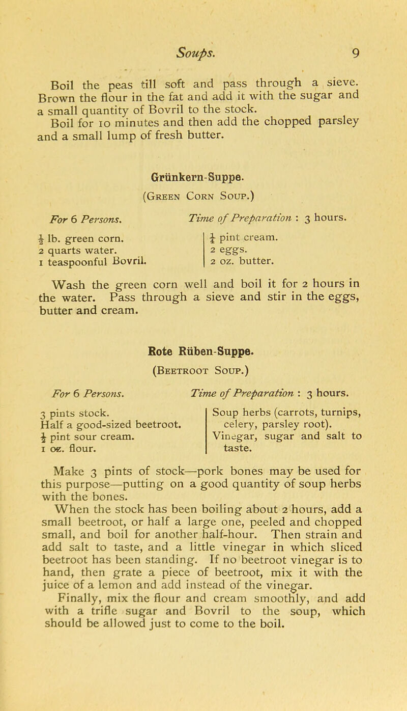 Boil the peas till soft and pass through a sieve. Brown the flour in the fat and add it with the sugar and a small quantity of Bovril to the stock. Boil for lo minutes and then add the chopped parsley and a small lump of fresh butter. Griinkern- Suppe. (Green Corn Soup.) For 6 Persons. Time of Preparation : 3 hours. \ lb. green corn. 2 quarts water. I teaspoonful Bovril. J pint cream. 2 eggs. 2 oz. butter. Wash the green corn well and boil it for 2 hours in the water. Pass through a sieve and stir in the eggs, butter and cream. Rote Rliben-Suppe. (Beetroot Soup.) For 6 Persons. Time of Preparation : 3 hours. 3 pints stock. Half a good-sized beetroot. ^ pint sour cream. I oe. flour. Soup herbs (carrots, turnips, celery, parsley root). Vinegar, sugar and salt to taste. Make 3 pints of stock—pork bones may be used for this purpose—putting on a good quantity of soup herbs with the bones. When the stock has been boiling about 2 hours, add a small beetroot, or half a large one, peeled and chopped small, and boil for another half-hour. Then strain and add salt to taste, and a little vinegar in which sliced beetroot has been standing. If no beetroot vinegar is to hand, then grate a piece of beetroot, mix it with the juice of a lemon and add instead of the vinegar. Finally, mix the flour and cream smoothly, and add with a trifle sugar and Bovril to the soup, which should be allowed just to come to the boil.