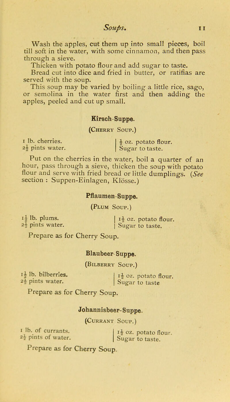 Wash the apples, cut them up into small pieces, boil till soft in the water, with some cinnamon, and then pass through a sieve. Thicken with potato flour and add sugar to taste. Bread cut into dice and fried in butter, or ratifias are served with the soup. This soup may be varied by boiling a little rice, sago, or semolina in the water first and then adding the apples, peeled and cut up small. Put on the cherries in the water, boil a quarter of an hour, pass through a sieve, thicken the soup with potato flour and serve with fried bread or little dumplings. {See section : Suppen-Einlagen, Klosse.) Kirsch-Suppe. (Cherry Soup.) I Ib. cherries. 2^ pints water. ^ oz. potato flour. Sugar to taste. Pflaumen-Suppe. (Plum Soup.) lb. plums, pints water. I oz. potato flour. I Sugar to taste. Prepare as for Cherry Soup. Blaubeer Suppe. (Bilberry Soup.) lb. bilberries, pints water. oz. potato flour. Sugar to taste Prepare as for Cherry Soup. J ohannisbeer- Suppe. (Currant Soup.) I lb. of currants. 2^ pints of water. oz. potato flour. Sugar to taste. Prepare as for Cherry Soup,.