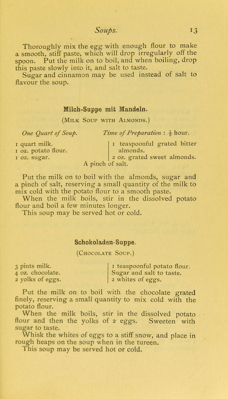 Thoroughly mix the egg with enough flour to make a smooth, stiff paste, which will drop irregularly off the spoon. Put the milk on to boil, and when boiling, drop this paste slowly into it, and salt to taste. Sugar and cinnamon may be used instead of salt to flavour the soup. Milch-Suppe mit Mandeln. (Milk Soup with Almonds.) One Quart of Soup. Time of Preparation : ^ hour. I quart milk. I oz. potato flour. I oz. sugar. A pinch 1 teaspoonful grated bitter almonds. 2 oz. grated sweet almonds, of salt. Put the milk on to boil with the almonds, sugar and a pinch of salt, reserving a small quantity of the milk to mix cold with the potato flour to a smooth paste. When the milk boils, stir in the dissolved potato flour and boil a few minutes longer. This soup may be served hot or cold. Schokoladen-Suppe. (Chocolate Soup.) 3 pints milk. 4 oz. chocolate. 2 yolks of eggs. 1 teaspoonful potato flour. Sugar and salt to taste. 2 whites of eggs. Put the milk on to boil with the chocolate grated finely, reserving a small quantity to mix cold with the potato flour. When the milk boils, stir in the dissolved potato flour and then the yolks of 2 eggs. Sweeten with sugar to taste. Whisk the whites of eggs to a stiff snow, and place in rough heaps on the soup when in the tureen. This soup may be served hot or cold.