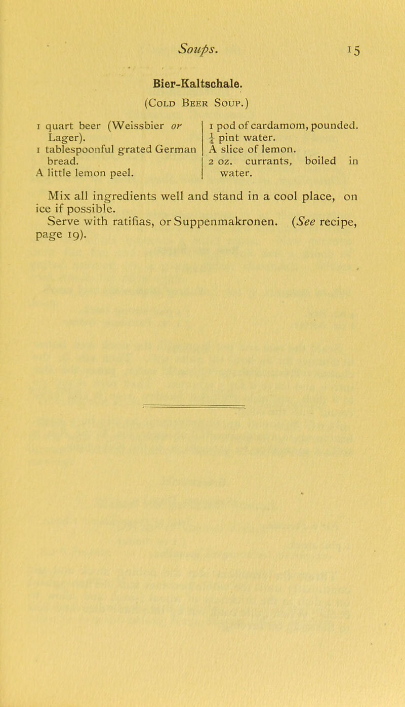 Bier-Kaltschale. (Cold Beer Soup.) I quart beer (Weissbier or Lagfer). I tablespoonful grated German bread. A little lemon peel. I pod of cardamom, pounded. 1 pint water. A slice of lemon. 2 oz. currants, boiled in water. Mix all ingredients well and stand in a cool place, on ice if possible. Serve with ratifias, or Suppenmakronen. (See recipe, page 19).