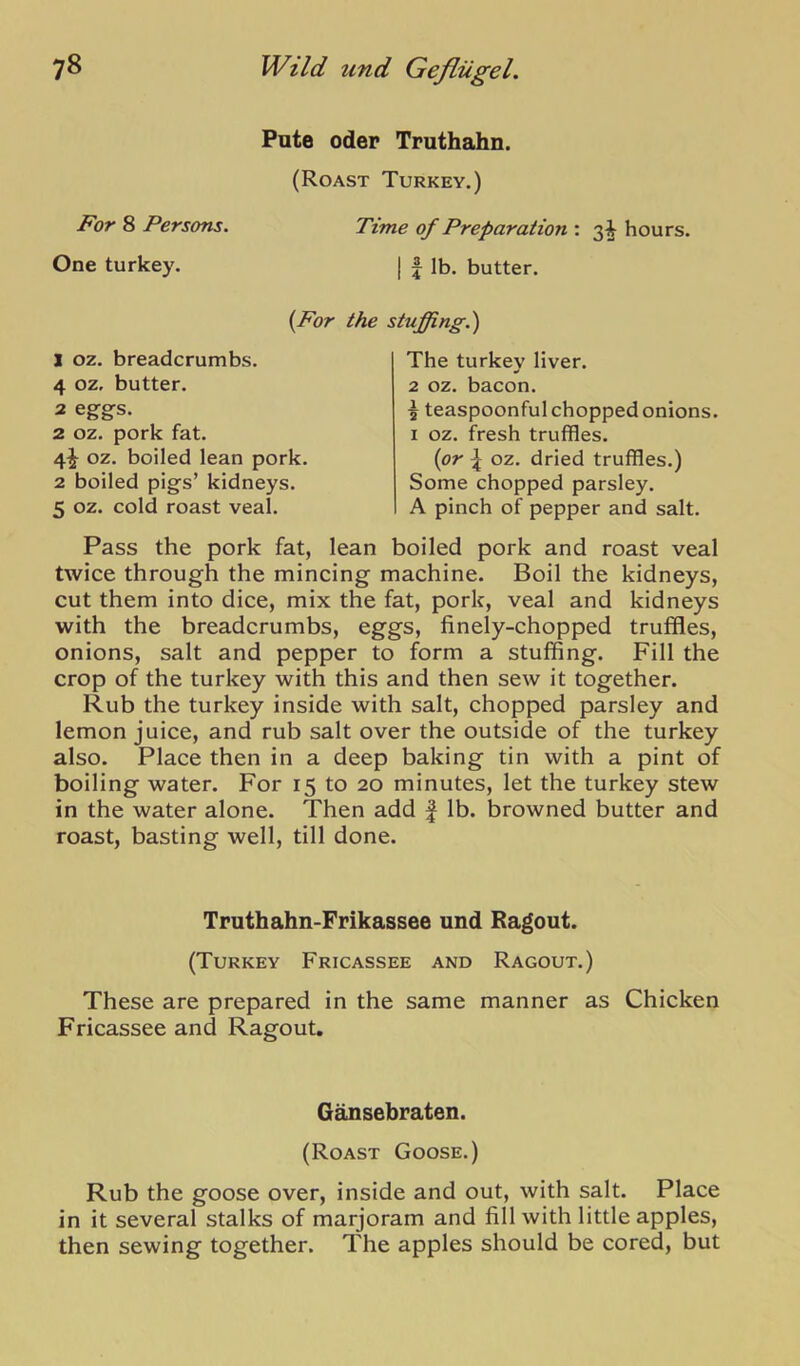 For 8 Persons. One turkey. Pute Oder Truthahn. (Roast Turkey.) Time of Preparation : 3^ hours, j f lb. butter. {For the stuffing.) ] oz. breadcrumbs. 4 oz, butter. 2 eggs. 2 oz. pork fat. 4^ oz. boiled lean pork. 2 boiled pigs’ kidneys. 5 oz. cold roast veal. The turkey liver. 2 oz. bacon. I teaspoonful chopped onions. I oz. fresh truffles. {or oz. dried truffles.) Some chopped parsley. A pinch of pepper and salt. Pass the pork fat, lean boiled pork and roast veal twice through the mincing machine. Boil the kidneys, cut them into dice, mix the fat, pork, veal and kidneys with the breadcrumbs, eggs, finely-chopped truffles, onions, salt and pepper to form a stuffing. Fill the crop of the turkey with this and then sew it together. Rub the turkey inside with salt, chopped parsley and lemon juice, and rub salt over the outside of the turkey also. Place then in a deep baking tin with a pint of boiling water. For 15 to 20 minutes, let the turkey stew in the water alone. Then add | lb. browned butter and roast, basting well, till done. These are prepared in the same manner as Chicken Fricassee and Ragout. Rub the goose over, inside and out, with salt. Place in it several stalks of marjoram and fill with little apples, then sewing together. The apples should be cored, but Truthahn-Frikassee und Ragout. (Turkey Fricassee and Ragout.) Gansebraten. (Roast Goose.)