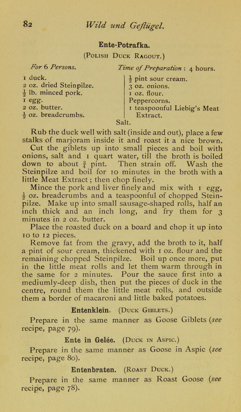 Ente-Potrafka. (Polish Duck Ragout.) For 6 Persons. Time of Preparation : 4 hours. 1 duck. 2 oz. dried Steinpilze. ^ Ib. minced pork. 1 egg. 2 oz. butter. ^ oz. breadcrumbs. J pint sour cream. 3 oz. onions. I oz. flour. Peppercorns. I teaspoonful Liebig’s Meat Extract. Salt. Rub the duck well with salt (inside and out), place a few stalks of marjoram inside it and roast it a nice brown. Cut the giblets up into small pieces and boil with onions, salt and i quart water, till the broth is boiled down to about | pint. Then strain off. Wash the Steinpilze and boil for 10 minutes in the broth with a little Meat Extract; then chop finely. Mince the pork and liver finely and mix with i egg, ^ oz. breadcrumbs and a teaspoonful of chopped Stein- pilze. Make up into small sausage-shaped rolls, half an inch thick and an inch long, and fry them for 3 minutes in 2 oz. butter. Place the roasted duck on a board and chop it up into 10 to 12 pieces. Remove fat from the gravy, add the broth to it, half a pint of sour cream, thickened with i oz. flour and the remaining chopped Steinpilze. Boil up once more, put in the little meat rolls and let them warm through in the same for 2 minutes. Pour the sauce first into a mediumly-deep dish, then put the pieces of duck in the centre, round them the little meat rolls, and outside them a border of macaroni and little baked potatoes. Entenklein. (Duck Giblets.) Prepare in the same manner as Goose Giblets (see recipe, page 79). Ente in Gelee. (Duck in Aspic.) Prepare in the same manner as Goose in Aspic (see recipe, page 80). Entenbraten. (Roast Duck.) Prepare in the same manner as Roast Goose (see recipe, page 78).