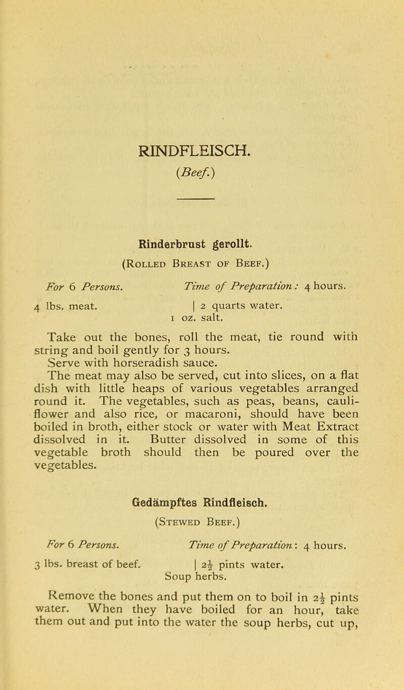 RINDFLEISCH. {Beef.) Rinderbrust gerollt. (Rolled Breast of Beef,) For 6 Persons. 4 lbs. meat. Time of Preparation: 4 hours. I 2 quarts water. I oz. salt. Take out the bones, roll the meat, tie round with string and boil gently for 3 hours. Serve with horseradish sauce. The meat may also be served, cut into slices, on a flat dish with little heaps of various vegetables arranged round it. The vegetables, such as peas, beans, cauli- flower and also rice, or macaroni, should have been boiled in broth, either stock or water with Meat Extract dissolved in it. Butter dissolved in some of this vegetable broth should then be poured over the vegetables. Remove the bones and put them on to boil in 2^ pints water. When they have boiled for an hour, take them out and put into the water the soup herbs, cut up. Gedampftes Rindfleisch. (Stewed Beef.) For 6 Persons. 3 lbs. breast of beef. Time of Preparation’. 4 hours. I 2,\ pints water. Soup herbs.