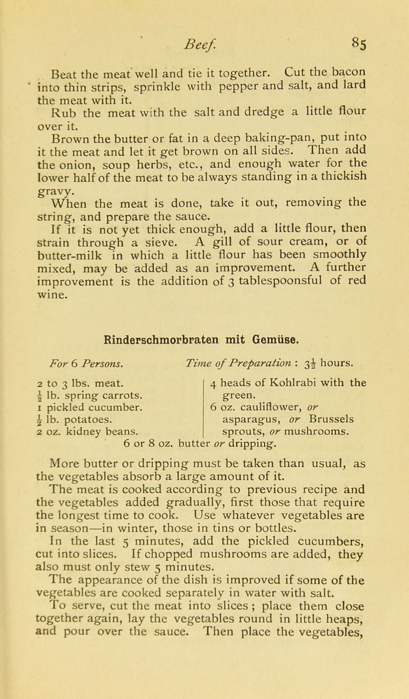 Beat the meat well and tie it together. Cut the bacon into thin strips, sprinkle with pepper and salt, and lard the meat with it. Rub the meat with the salt and dredge a little flour over it. Brown the butter or fat in a deep baking-pan, put into it the meat and let it get brown on all sides. Then add the onion, soup herbs, etc., and enough water for the lower half of the meat to be always standing in a thickish gravy. When the meat is done, take it out, removing the string, and prepare the sauce. If it is not yet thick enough, add a little flour, then strain through a sieve. A gill of sour cream, or of butter-milk in which a little flour has been smoothly mixed, may be added as an improvement. A further improvement is the addition of 3 tablespoonsful of red wine. Rinderschmorbraten mit Gemuse. For 6 Persons. to 3 lbs. meat, lb. spring carrots, pickled cucumber, lb. potatoes, oz. kidney beans. Time of Preparation : 3^ hours. 4 heads of Kohlrabi with the 6 or 8 oz. butter or dripping. 6 oz. cauliflower, or asparagus, or Brussels sprouts. or mushrooms. More butter or dripping must be taken than usual, as the vegetables absorb a large amount of it. The meat is cooked according to previous recipe and the vegetables added gradually, first those that require the longest time to cook. Use whatever vegetables are in season—in winter, those in tins or bottles. In the last 5 minutes, add the pickled cucumbers, cut into slices. If chopped mushrooms are added, they also must only stew 5 minutes. The appearance of the dish is improved if some of the vegetables are cooked separately in water with salt. To serve, cut the meat into slices ; place them close together again, lay the vegetables round in little heaps, and pour over the sauce. Then place the vegetables.