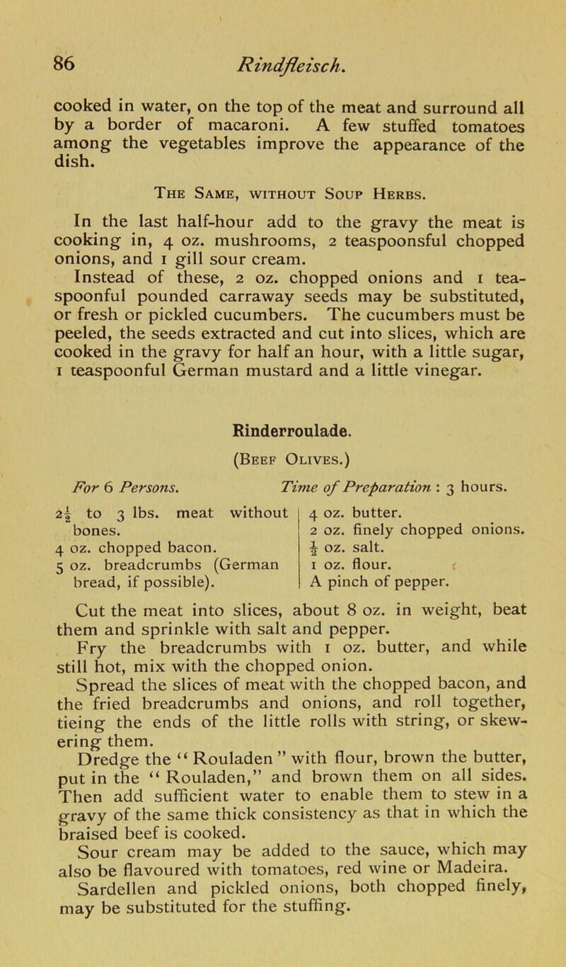 cooked in water, on the top of the meat and surround all by a border of macaroni. A few stuffed tomatoes among the vegetables improve the appearance of the dish. The Same, without Soup Herbs. In the last half-hour add to the gravy the meat is cooking in, 4 oz. mushrooms, 2 teaspoonsful chopped onions, and i gill sour cream. Instead of these, 2 oz. chopped onions and i tea- spoonful pounded carraway seeds may be substituted, or fresh or pickled cucumbers. The cucumbers must be peeled, the seeds extracted and cut into slices, which are cooked in the gravy for half an hour, with a little sugar, I teaspoonful German mustard and a little vinegar. Rinderroulade. (Beef Olives.) For 6 Persons. Time of Preparation : 3 hours. 2^ to 3 lbs. meat without bones. 4 oz. chopped bacon. 5 oz. breadcrumbs (German bread, if possible). 4 oz. butter. 2 oz. finely chopped onions. ^ oz. salt. I oz. flour. £ A pinch of pepper. Cut the meat into slices, about 8 oz. in weight, beat them and sprinkle with salt and pepper. Fry the breadcrumbs with i oz. butter, and while still hot, mix with the chopped onion. Spread the slices of meat with the chopped bacon, and the fried breadcrumbs and onions, and roll together, tieing the ends of the little rolls with string, or skew- ering them. Dredge the “ Rouladen ” with flour, brown the butter, put in the “ Rouladen,” and brown them on all sides. Then add sufficient water to enable them to stew in a gravy of the same thick consistency as that in which the braised beef is cooked. Sour cream may be added to the sauce, which may also be flavoured with tomatoes, red wine or Madeira. Sardellen and pickled onions, both chopped finely, may be substituted for the stuffing.