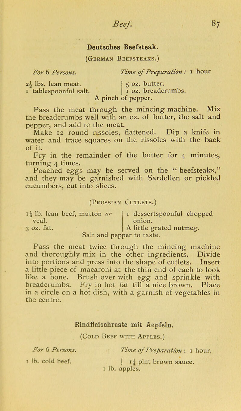 Deutsches Beefsteak. (German Beefsteaks.) For 6 Persons. Time of Preparation : i hour 2^ lbs. lean meat. 5 oz. butter. I tablespoonful salt. i oz. breadcrumbs. A pinch of pepper. Pass the meat through the mincing machine. Mix the breadcrumbs well with an oz. of butter, the salt and pepper, and add to the meat. Make 12 round rissoles, flattened. Dip a knife in water and trace squares on the rissoles with the back of it. Fry in the remainder of the butter for 4 minutes, turning 4 times. Poached eggs may be served on the “ beefsteaks,” and they may be garnished with Sardellen or pickled cucumbers, cut into slices. (Prussian Cutlets.) lb. lean beef, mutton or veal, 3 oz. fat. Salt and pepper to taste. dessertspoonful chopped onion. A little grated nutmeg. Pass the meat twice through the mincing machine and thoroughly mix in the other ingredients. Divide into portions and press into the shape of cutlets. Insert a little piece of macaroni at the thin end of each to look like a bone. Brush over with egg and sprinkle with breadcrumbs. Fry in hot fat till a nice brown. Place in a circle on a hot dish, with a garnish of vegetables in the centre. Rindfleischreste mit Aepfeln. (Cold Beef with Apples.) For 6 Persons. Time of Preparatmi: i hour. X lb. cold beef. ] 11 pint brown sauce. I lb. apples.