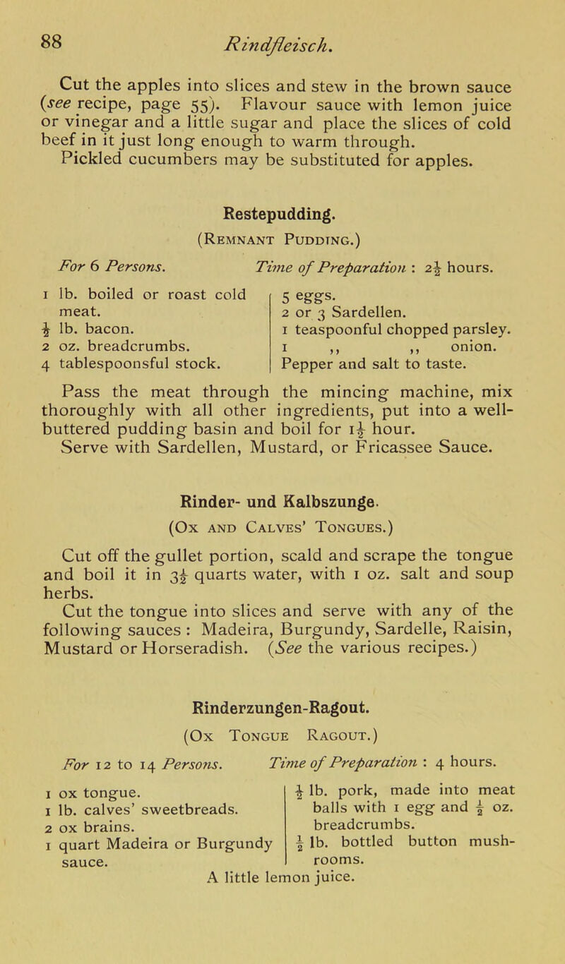 Cut the apples into slices and stew in the brown sauce {see recipe, page 55). Flavour sauce with lemon juice or vinegar and a little sugar and place the slices of cold beef in it just long enough to warm through. Pickled cucumbers may be substituted for apples. Restepudding. (Remnant Pudding.) For 6 Persons. 1 lb. boiled or roast cold meat. ^ lb. bacon. 2 oz. breadcrumbs. 4 tablespoonsful stock. Time of Preparation : 2^ hours. 5 eggs. 2 or 3 Sardellen. I teaspoonful chopped parsley. I ,, ,, onion. Pepper and salt to taste. Pass the meat through the mincing machine, mix thoroughly with all other ingredients, put into a well- buttered pudding basin and boil for hour. Serve with Sardellen, Mustard, or Fricassee Sauce. Kinder- und Kalbszunge. (Ox AND Calves’ Tongues.) Cut off the gullet portion, scald and scrape the tongue and boil it in 3|- quarts water, with i oz. salt and soup herbs. Cut the tongue into slices and serve with any of the following sauces : Madeira, Burgundy, Sardelle, Raisin, Mustard or Horseradish. {See the various recipes.) Rinderzungen-Ragout. (Ox Tongue Ragout.) For 12 to 14 Persons. Time of Preparation : 4 hours. I ox tongue. 1 lb. calves’ sweetbreads. 2 ox brains. I quart Madeira or Burgundy sauce. A little lemon juice. \ lb. pork, made into meat balls with i egg and ^ oz. breadcrumbs. bottled button mush- \ lb. rooms.