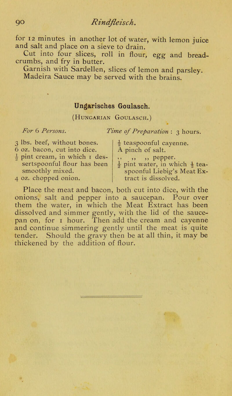 for 12 minutes in another lot of water, with lemon juice and salt and place on a sieve to drain. Cut into four slices, roll in flour, egg and bread- crumbs, and fry in butter. Garnish with Sardellen, slices of lemon and parsley. Madeira Sauce may be served with the brains. Ungarisches Goulasch. (Hungarian Goulasch.) For 6 Persons. Time of Preparation : 3 hours. 3 lbs. beef, without bones. 6 oz. bacon, cut into dice. pint cream, in which i des- sertspoonful flour has been smoothly mixed. 4 oz. chopped onion. ^ teaspoonful cayenne. A pinch of salt. ,, ,, pepper. ^ pint water, in which ^ tea- spoonful Liebig’s Meat Ex- tract is dissolved. Place the meat and bacon, both cut into dice, with the onions, salt and pepper into a saucepan. Pour over them the water, in which the Meat Extract has been dissolved and simmer gently, with the lid of the sauce- pan on, for I hour. Then add the cream and cayenne and continue simmering gently until the meat is quite tender. Should the gravy then be at all thin, it may be thickened by the addition of flour.
