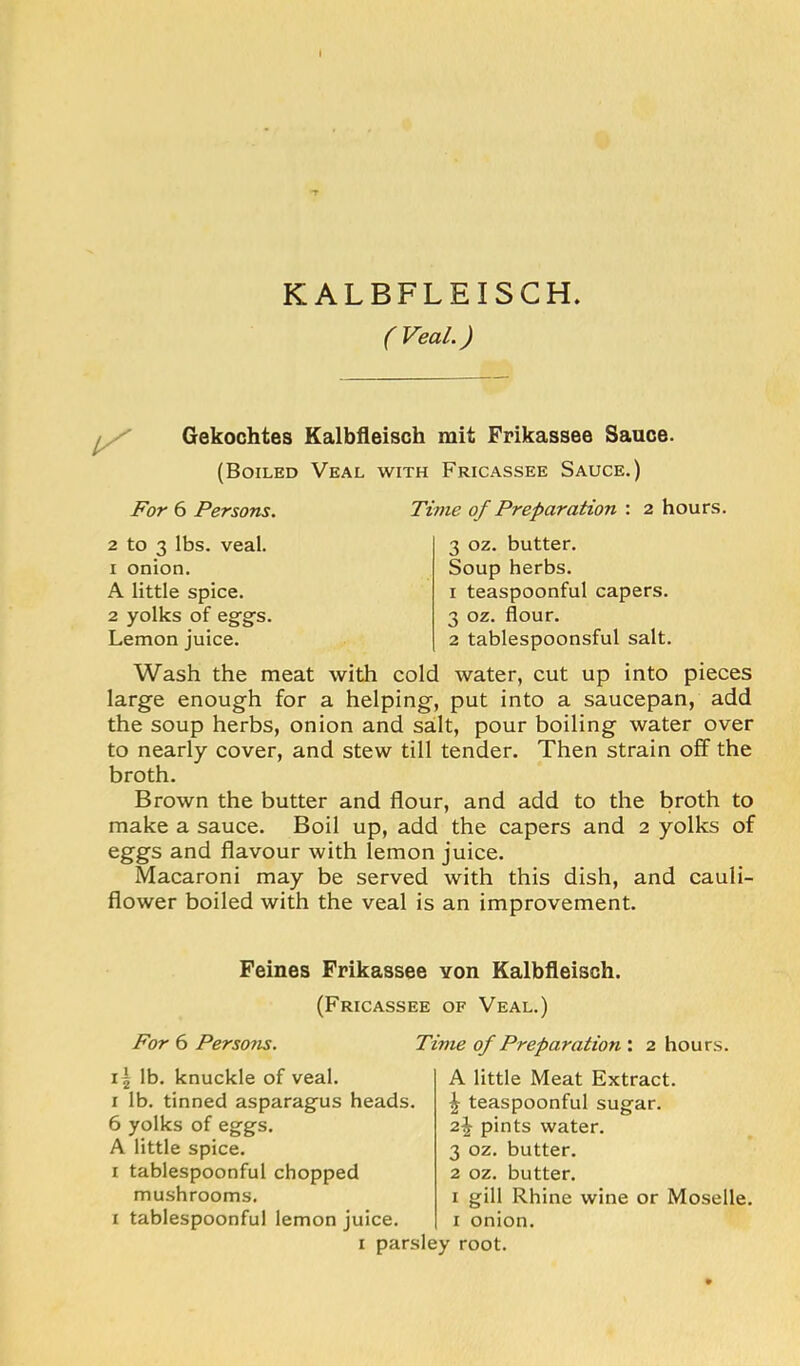 KALBFLEISCH. (Veal.) Gekochtes Kalbfleisch mit Frikassee Sauce. (Boiled Veal with Fricassee Sauce.) For 6 Persons. Time of Preparation : 2 hours. 2 to 3 lbs. veal. 1 onion. A little spice. 2 yolks of eggs. Lemon juice. 3 oz. butter. Soup herbs. 1 teaspoonful capers. 3 oz. flour. 2 tablespoonsful salt. Wash the meat with cold water, cut up into pieces large enough for a helping, put into a saucepan, add the soup herbs, onion and salt, pour boiling water over to nearly cover, and stew till tender. Then strain off the broth. Brown the butter and flour, and add to the broth to make a sauce. Boil up, add the capers and 2 yolks of eggs and flavour with lemon juice. Macaroni may be served with this dish, and cauli- flower boiled with the veal is an improvement. Feines Frikassee Yon Kalbfleisch. For 6 Persons. 15 lb. knuckle of veal. I lb. tinned asparagus heads. 6 yolks of eggs. A little spice. I tablespoonful chopped mushrooms. I tablespoonful lemon juice. (Fricassee of Veal.) Time of Preparation : 2 hours. A little Meat Extract. \ teaspoonful sugar. pints water. 3 oz. butter. 2 oz. butter. I gill Rhine wine or Moselle, i onion. I parsley root.