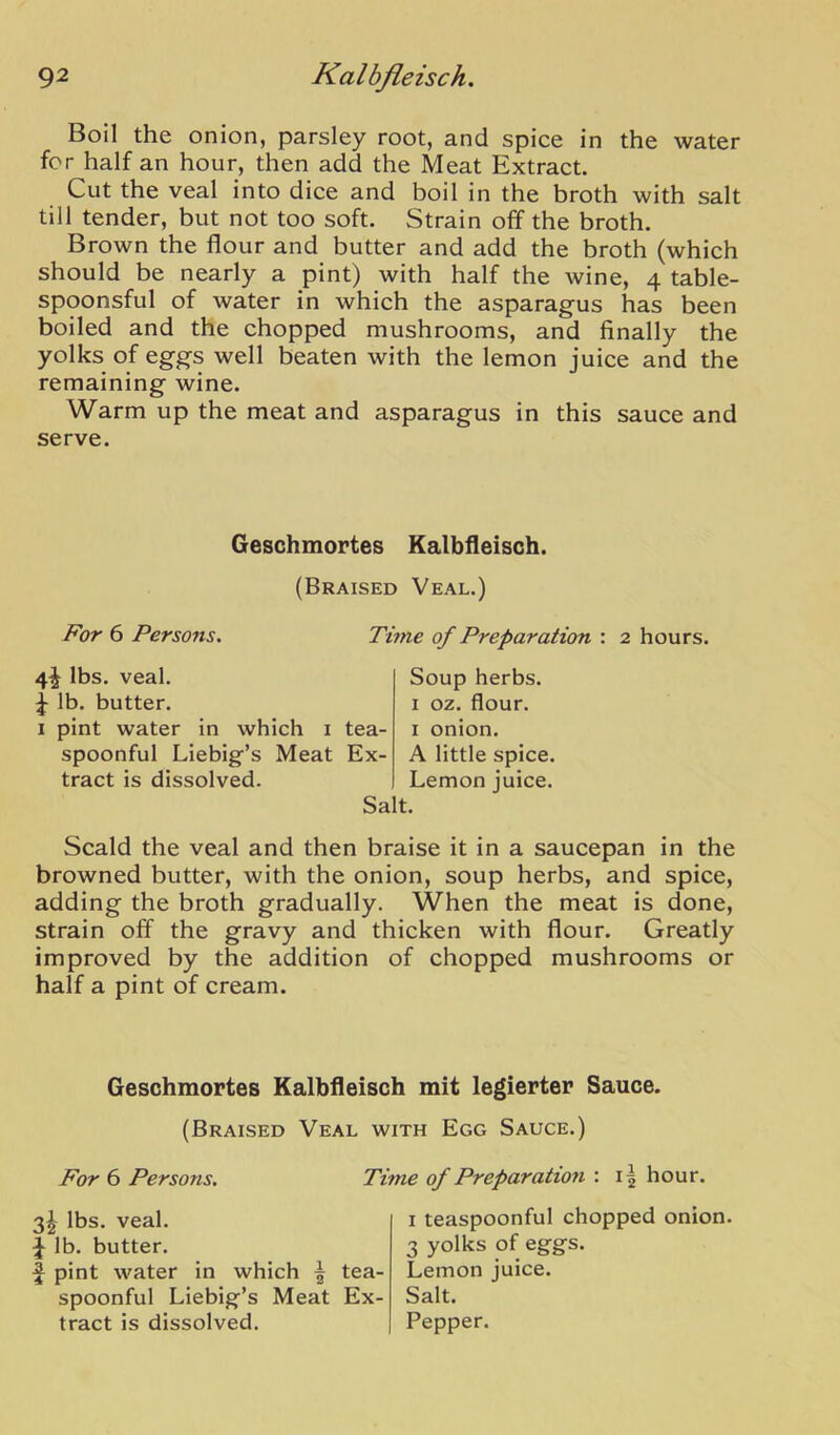 Boil the onion, parsley root, and spice in the water for half an hour, then add the Meat Extract. Cut the veal into dice and boil in the broth with salt till tender, but not too soft. Strain off the broth. Brown the flour and butter and add the broth (which should be nearly a pint) with half the wine, 4 table- spoonsful of water in which the asparagus has been boiled and the chopped mushrooms, and finally the yolks of eggs well beaten with the lemon juice and the remaining wine. Warm up the meat and asparagus in this sauce and serve. Geschmortes Kalbfleisch. (Braised Veal.) For 6 Persons. Time of Preparation : 2 hours. 4^ lbs. veal. ^ lb. butter. I pint water in which i tea- spoonful Liebig’s Meat Ex- tract is dissolved. Salt. Soup herbs. I oz. flour. I onion. A little spice. Lemon juice. Scald the veal and then braise it in a saucepan in the browned butter, with the onion, soup herbs, and spice, adding the broth gradually. When the meat is done, strain off the gravy and thicken with flour. Greatly improved by the addition of chopped mushrooms or half a pint of cream. Geschmortes Kalbfleisch mit legierter Sauce. (Braised Veal with Egg Sauce.) For 6 Persons. Time of Preparation : i| hour. 3^ lbs. veal, lb. butter. pint water in which ^ tea- spoonful Liebig’s Meat Ex- i teaspoonful chopped onion. 3 yolks of eggs. Lemon juice. Salt.