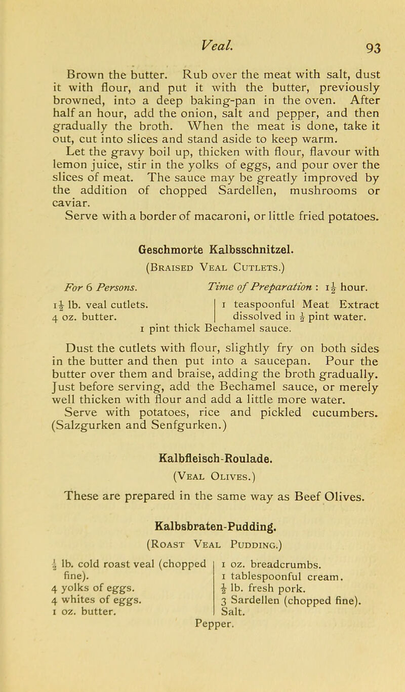 Brown the butter. Rub over the meat with salt, dust it with flour, and put it with the butter, previously- browned, into a deep baking-pan in the oven. After half an hour, add the onion, salt and pepper, and then gradually the broth. When the meat is done, take it out, cut into slices and stand aside to keep warm. Let the gravy boil up, thicken with flour, flavour with lemon juice, stir in the yolks of eggs, and pour over the slices of meat. The sauce may be greatly improved by the addition of chopped Sardellen, mushrooms or caviar. Serve with a border of macaroni, or little fried potatoes. Geschmorte Kalbsschnitzel. (Braised Veal Cutlets.) For 6 Persons. Time of Preparation : hour. Ib. veal cutlets. i teaspoonful Meat Extract 4 oz. butter. dissolved in J pint water. I pint thick Bechamel sauce. Dust the cutlets with flour, slightly fry on both sides in the butter and then put into a saucepan. Pour the butter over them and braise, adding the broth gradually. Just before serving, add the Bechamel sauce, or merely well thicken with flour and add a little more water. Serve with potatoes, rice and pickled cucumbers. (Salzgurken and Senfgurken.) Kalbfleisch -Roulade. (Veal Olives.) These are prepared in the same way as Beef Olives. Kalbsbraten-Pudding. (Roast Veal Pudding.) 4 lb. cold roast veal (chopped fine). 4 yolks of eggs. 4 whites of eggs. I oz. butter. I oz. breadcrumbs. I tablespoonful cream. ^ lb. fresh pork. 3 Sardellen (chopped fine). Salt.