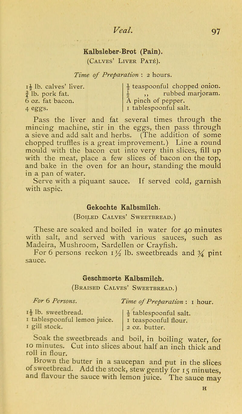 Kalbsleber-Brot (Pain). (Calves’ Liver Pat^). Time of Preparation : 2 hours. lb. calves’ liver, f lb. pork fat. 6 oz. fat bacon. 4 egfgs. ^ teaspoonful chopped onion. \ ,, rubbed marjoram. A pinch of pepper. I tablespoonful salt. Pass the liver and fat several times through the mincing machine, stir in the eggs, then pass through a sieve and add salt and herbs. (The addition of some chopped trulfles is a great improvement.) Line a round mould with the bacon cut into very thin slices, fill up with the meat, place a few slices of bacon on the top, and bake in the oven for an hour, standing the mould in a pan of water. Serve with a piquant sauce. If served cold, garnish with aspic. Gekochte Kalbsmilch. (Boiled Calves’ Sweetbread.) These are soaked and boiled in water for 40 minutes with salt, and served with various sauces, such as Madeira, Mushroom, Sardellen or Crayfish. For 6 persons reckon i}4 lb. sweetbreads and ^ pint sauce. Geschmorte Kalbsmilch. (Braised Calves’ Sweetbread.) Por 6 Persons. lb. sweetbread. I tablespoonful lemon juice. I gill stock. Time of Preparation : i hour. \ tablespoonful salt. 1 teaspoonful flour. 2 oz. butter. Soak the sweetbreads and boil, in boiling water, for 10 minutes. Cut into slices about half an inch thick and roll in flour. Brown the butter in a saucepan and put in the slices of sweetbread. Add the stock, stew gently for 15 minutes, and flavour the sauce with lemon juice. The sauce may H