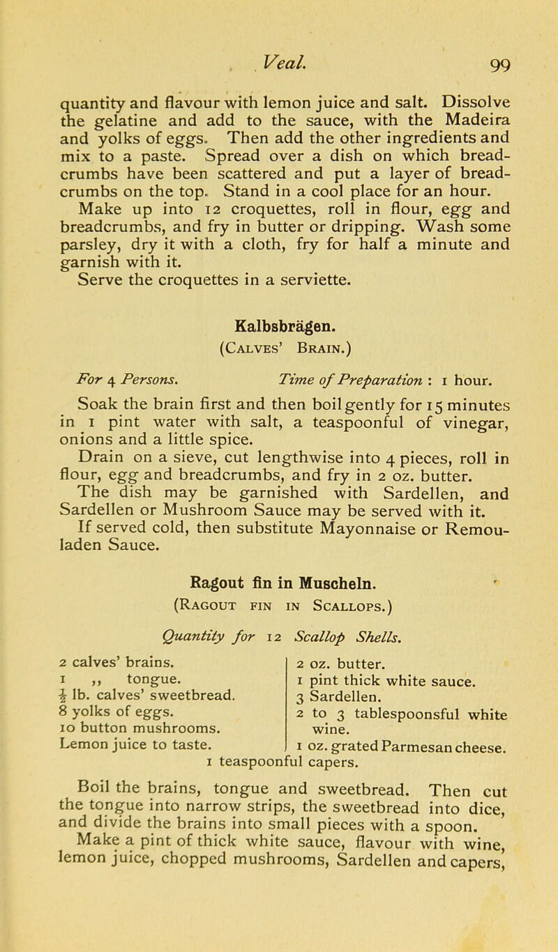 quantity and flavour with lemon juice and salt. Dissolve the gelatine and add to the sauce, with the Madeira and yolks of eggs. Then add the other ingredients and mix to a paste. Spread over a dish on which bread- crumbs have been scattered and put a layer of bread- crumbs on the top. Stand in a cool place for an hour. Make up into 12 croquettes, roll in flour, egg and breadcrumbs, and fry in butter or dripping. Wash some parsley, dry it with a cloth, fry for half a minute and garnish with it. Serve the croquettes in a serviette. Kalbsbragen. (Calves’ Brain.) For 4 Persons. Time of Preparation : i hour. Soak the brain first and then boil gently for 15 minutes in I pint water with salt, a teaspoonful of vinegar, onions and a little spice. Drain on a sieve, cut lengthwise into 4 pieces, roll in flour, egg and breadcrumbs, and fry in 2 oz. butter. The dish may be garnished with Sardellen, and Sardellen or Mushroom Sauce may be served with it. If served cold, then substitute Mayonnaise or Remou- laden Sauce. Ragout fin in Muscheln. (Ragout fin in Scallops.) Quantity for 12 Scallop Shells. 2 calves’ brains. I ,, tongue. \ lb. calves’ sweetbread. 8 yolks of eggs. 10 button mushrooms. Lemon juice to taste. I teaspoonful capers. 2 oz. butter. 1 pint thick white sauce. 3 Sardellen. 2 to 3 tablespoonsful white wine. 1 oz. grated Parmesan cheese. Boil the brains, tongue and sweetbread. Then cut the tongue into narrow strips, the sweetbread into dice, and divide the brains into small pieces with a spoon. Make a pint of thick white sauce, flavour with wine, lemon juice, chopped mushrooms, Sardellen and capers^
