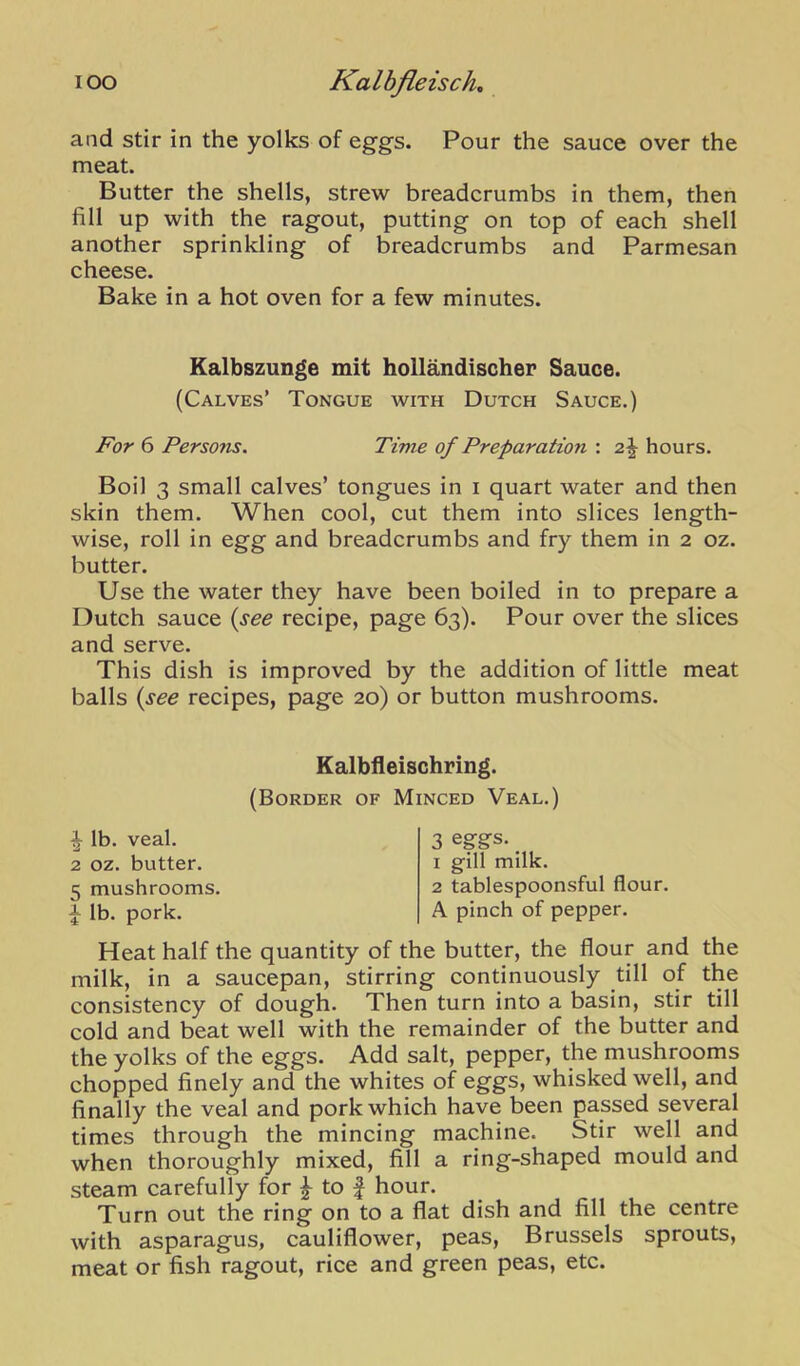 I oo Kalbjieisch, and stir in the yolks of eggs. Pour the sauce over the meat. Butter the shells, strew breadcrumbs in them, then fill up with the ragout, putting on top of each shell another sprinkling of breadcrumbs and Parmesan cheese. Bake in a hot oven for a few minutes. Kalbszunge mit hollandischer Sauce. (Calves’ Tongue with Dutch Sauce.) For 6 Persons. Time of Preparation : 2\ hours. Boil 3 small calves’ tongues in i quart water and then skin them. When cool, cut them into slices length- wise, roll in egg and breadcrumbs and fry them in 2 oz. butter. Use the water they have been boiled in to prepare a Dutch sauce {see recipe, page 63). Pour over the slices and serve. This dish is improved by the addition of little meat balls {see recipes, page 20) or button mushrooms. Kalbfleischring. (Border of Minced Veal.) ^ lb. veal. 2 oz. butter. 5 mushrooms. ^ lb. pork. 3 eggs. _ 1 gill milk. 2 tablespoonsful flour. A pinch of pepper. Heat half the quantity of the butter, the flour and the milk, in a saucepan, stirring continuously till of the consistency of dough. Then turn into a basin, stir till cold and beat well with the remainder of the butter and the yolks of the eggs. Add salt, pepper, the mushrooms chopped finely and the whites of eggs, whisked well, and finally the veal and pork which have been passed several times through the mincing machine. Stir well and when thoroughly mixed, fill a ring-shaped mould and steam carefully for ^ to | hour. Turn out the ring on to a flat dish and fill the centre with asparagus, cauliflower, peas, Brussels sprouts, meat or fish ragout, rice and green peas, etc.