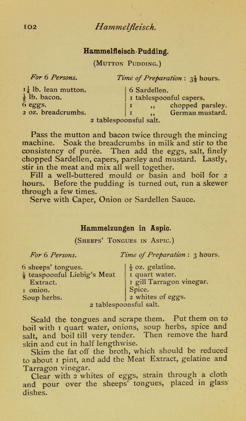 Hammelfleisoh-Pudding. (Mutton Pudding.) For 6 Persons. Time of Preparation : 3^ hours. i| lb. lean mutton. ^ lb. bacon. 6 eggs. 2 oz. breadcrumbs. 6 Sardellen. I tablespoonful capers. I ,, chopped parsley. I ,, German mustard. 2 tablespoonsful salt. Pass the mutton and bacon twice through the mincing machine. Soak the breadcrumbs in milk and stir to the consistency of puree. Then add the eggs, salt, finely chopped Sardellen, capers, parsley and mustard. Lastly, stir in the meat and mix all well together. Fill a well-buttered mould or basin and boil for 2 hours. Before the pudding is turned out, run a skewer through a few times. Serve with Caper, Onion or Sardellen Sauce. Hammelzungen in Aspic. (Sheeps’ Tongues in Aspic.) For 6 Persons. 6 sheeps’ tongues. ^ teaspoonful Liebig’s Meat Extract, i onion. Soup herbs. Time of Preparation : 3 hours. ^ oz. gelatine. I quart water. 1 gill Tarragon vinegar. Spice. 2 whites of eggs. 2 tablespoonsful salt. Scald the tongues and scrape them. Put them on to boil with I quart water, onions, soup herbs, spice and salt, and boil till very tender. Then remove the hard skin and cut in half lengthwise. Skim the fat off the broth, which should be reduced to about I pint, and add the Meat Extract, gelatine and Tarragon vinegar. Clear with 2 whites of eggs, strain through a cloth and pour over the sheeps’ tongues, placed in glass dishes.