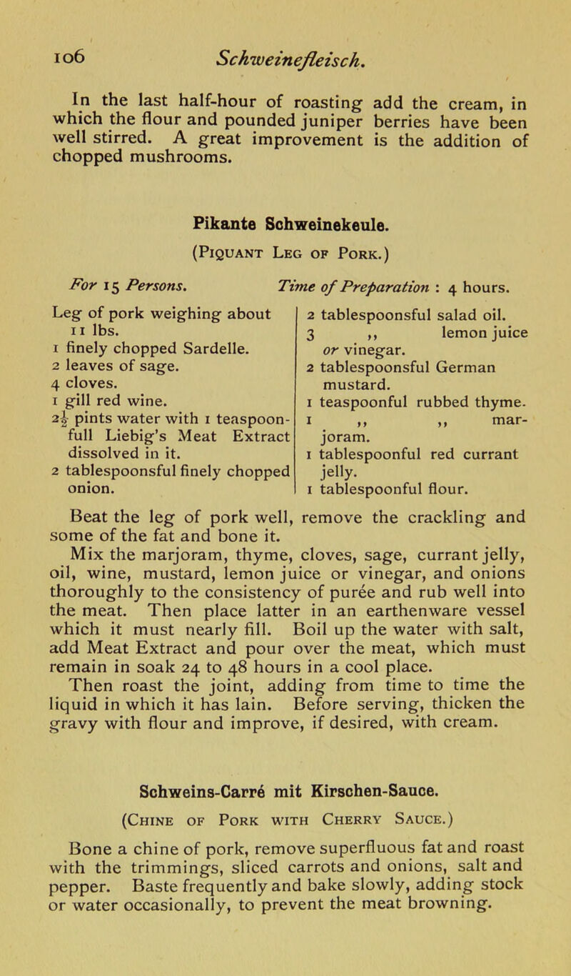 In the last half-hour of roasting add the cream, in which the flour and pounded juniper berries have been well stirred. A great improvement is the addition of chopped mushrooms. Pikante Sohweinekeule. (Piquant Leg of Pork.) For 15 Persons. Leg of pork weighing about II lbs. 1 finely chopped Sardelle. 2 leaves of sage. 4 cloves. 1 gill red wine. 2|- pints water with i teaspoon- full Liebig’s Meat Extract dissolved in it. 2 tablespoonsful finely chopped onion. Time of Preparation : 4 hours. 2 tablespoonsful salad oil. 3 ,, lemon juice or vinegar. 2 tablespoonsful German mustard. I teaspoonful rubbed thyme. I ,, ,, mar- joram. I tablespoonful red currant jelly. I tablespoonful flour. Beat the leg of pork well, remove the crackling and some of the fat and bone it. Mix the marjoram, thyme, cloves, sage, currant jelly, oil, wine, mustard, lemon juice or vinegar, and onions thoroughly to the consistency of puree and rub well into the meat. Then place latter in an earthenware vessel which it must nearly fill. Boil up the water with salt, add Meat Extract and pour over the meat, which must remain in soak 24 to 48 hours in a cool place. Then roast the joint, adding from time to time the liquid in which it has lain. Before serving, thicken the gravy with flour and improve, if desired, with cream. Sohweins-Carr6 mit Kirschen-Sauce. (Chine of Pork with Cherry Sauce.) Bone a chine of pork, remove superfluous fat and roast with the trimmings, sliced carrots and onions, salt and pepper. Baste frequently and bake slowly, adding stock or water occasionally, to prevent the meat browning.