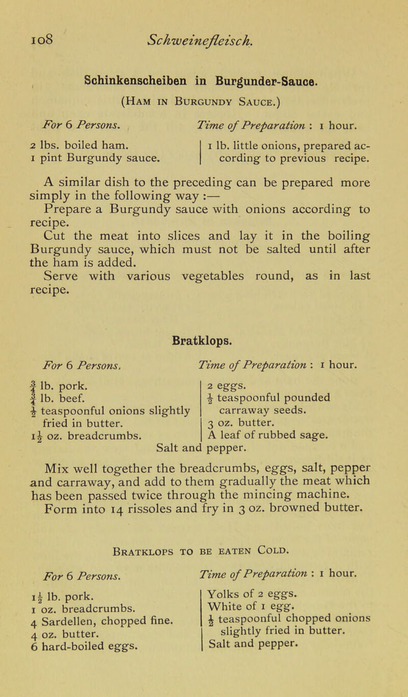 , Schinkenscheiben in Burgunder-Sauce. (Ham in Burgundy Sauce.) For 6 Persons. Time of Preparation : i hour. 2 lbs. boiled ham. i lb. little onions, prepared ac- I pint Burgundy sauce. cording to previous recipe. A similar dish to the preceding can be prepared more simply in the following way :— Prepare a Burgundy sauce with onions according to recipe. Cut the meat into slices and lay it in the boiling Burgundy sauce, which must not be salted until after the ham is added. Serve with various vegetables round, as in last recipe. Bratklops. For 6 Persons, ^ lb. pork. I lb. beef. ^ teaspoonful onions slightly fried in butter. II oz. breadcrumbs. Salt anc Time of Preparation : i hour. 2 eggs. ^ teaspoonful pounded carraway seeds. 3 oz. butter. A leaf of rubbed sage, pepper. Mix well together the breadcrumbs, eggs, salt, pepper and carraway, and add to them gradually the meat which has been passed twice through the mincing machine. Form into 14 rissoles and fry in 3 oz. browned butter. Bratklops to be eaten Cold. For 6 PersoTis. lb. pork. I oz. breadcrumbs. 4 Sardellen, chopped fine. 4 oz. butter. 6 hard-boiled eggs. Time of Preparation : i hour. Yolks of 2 eggs. White of I egg. ^ teaspoonful chopped onions slightly fried in butter. Salt and pepper.