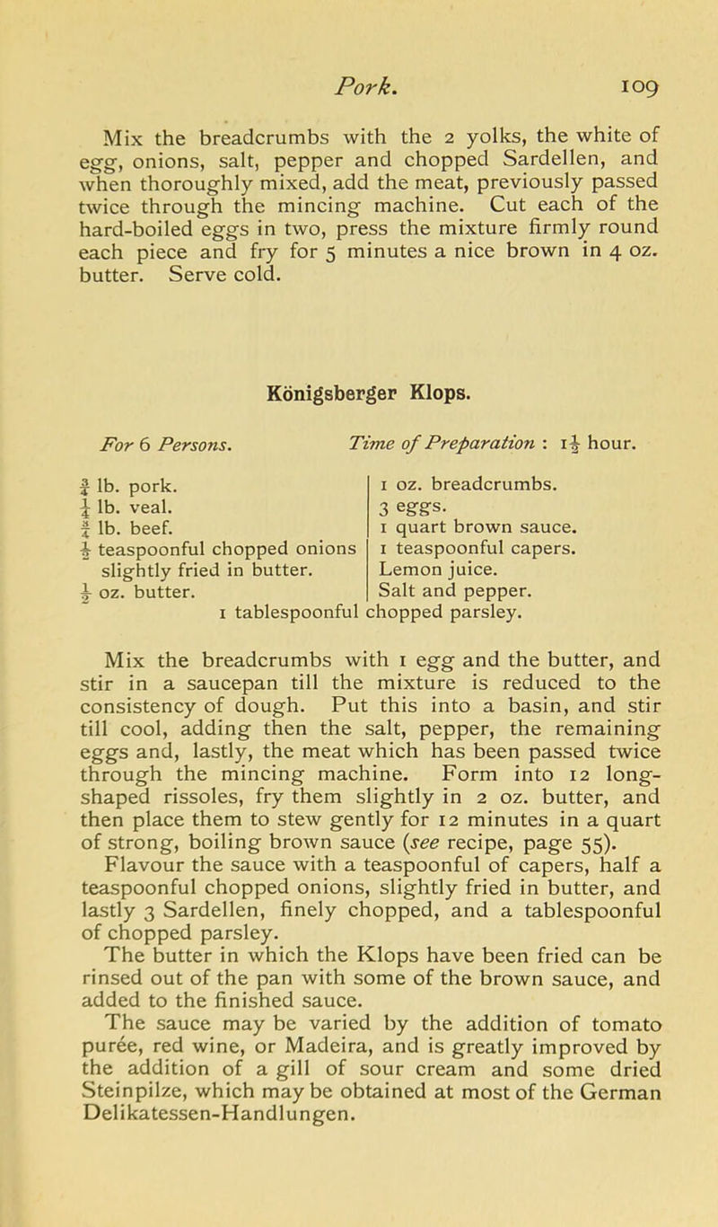 Mix the breadcrumbs with the 2 yolks, the white of eg-g, onions, salt, pepper and chopped Sardellen, and when thoroughly mixed, add the meat, previously passed twice through the mincing machine. Cut each of the hard-boiled eggs in two, press the mixture firmly round each piece and fry for 5 minutes a nice brown in 4 oz. butter. Serve cold. Konigsberger Klops. For 6 Persons, Time of Preparation : hour. pork. lib. 1 lb. veal. X lb. beef. i teaspoonful chopped onions slightly fried in butter, i oz. butter. I oz. breadcrumbs. 3 egfgfs. I quart brown sauce. I teaspoonful capers. Lemon juice. Salt and pepper. I tablespoonful chopped parsley. Mix the breadcrumbs with i egg and the butter, and stir in a saucepan till the mixture is reduced to the consistency of dough. Put this into a basin, and stir till cool, adding then the salt, pepper, the remaining eggs and, lastly, the meat which has been passed twice through the mincing machine. Form into 12 long- shaped rissoles, fry them slightly in 2 oz. butter, and then place them to stew gently for 12 minutes in a quart of strong, boiling brown sauce {see recipe, page 55). Flavour the sauce with a teaspoonful of capers, half a teaspoonful chopped onions, slightly fried in butter, and lastly 3 Sardellen, finely chopped, and a tablespoonful of chopped parsley. The butter in which the Klops have been fried can be rinsed out of the pan with some of the brown sauce, and added to the finished sauce. The sauce may be varied by the addition of tomato puree, red wine, or Madeira, and is greatly improved by the addition of a gill of sour cream and some dried Steinpilze, which maybe obtained at most of the German Delikatessen-Handlungen.