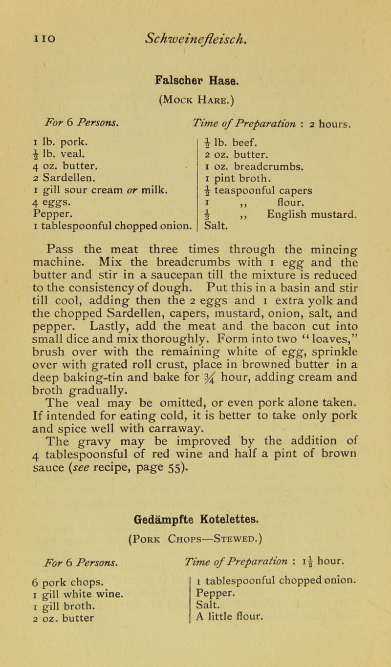 I Falscher Hase. (Mock Hare.) For 6 Persons. 1 Ib. pork. ^ Ib. veal. 4 oz. butter. 2 Sardellen. I gill sour cream or milk. 4 eggs. Pepper. I tablespoonful chopped onion. Time of Preparation : 2 hours. ^ lb. beef. 2 oz. butter. I oz. breadcrumbs. I pint broth. ^ teaspoonful capers I ,, flour. ^ ,, English mustard. Salt. Pass the meat three times through the mincing machine. Mix the breadcrumbs with i egg and the butter and stir in a saucepan till the mixture is reduced to the consistency of dough. Put this in a basin and stir till cool, adding then the 2 eggs and i extra yolk and the chopped Sardellen, capers, mustard, onion, salt, and pepper. Lastly, add the meat and the bacon cut into small dice and mix thoroughly. Form into two “ loaves,” brush over with the remaining white of egg, sprinkle over with grated roll crust, place in browned butter in a deep baking-tin and bake for ^ hour, adding cream and broth gradually. The veal may be omitted, or even pork alone taken. If intended for eating cold, it is better to take only pork and spice well with carraway. The gravy may be improved by the addition of 4 tablespoonsful of red wine and half a pint of brown sauce {see recipe, page 55). Ged^pfte Kotelettes. (Pork Chops—Stewed.) For 6 Persons. Time of Preparation : hour. 6 pork chops. I gill white wine. 1 gill broth. 2 oz. butter I tablespoonful chopped onion. Pepper. Salt. A little flour.