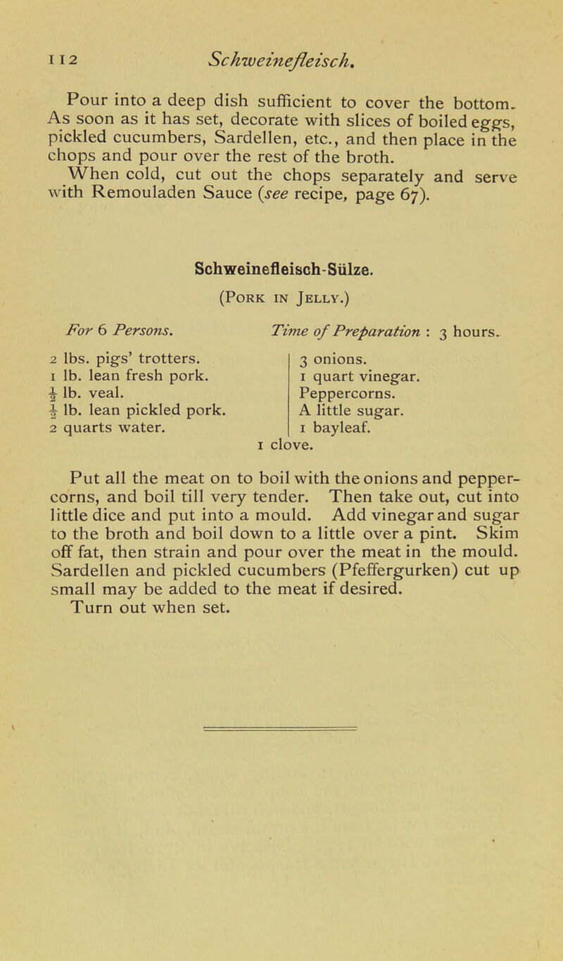Pour into a deep dish sufficient to cover the bottom. As soon as it has set, decorate with slices of boiled eggs, pickled cucumbers, Sardellen, etc., and then place in the chops and pour over the rest of the broth. When cold, cut out the chops separately and serve with Remouladen Sauce (see recipe, page 67). Schweinefleisch-Sulze. (Pork in Jelly.) J^or 6 Persons. Thne of Preparation : 3 hours. 2 lbs. pigs’ trotters. 1 lb. lean fresh pork. \ lb. veal. ^ lb. lean pickled pork. 2 quarts water. 3 onions. I quart vinegar. Peppercorns. A little sugar. I bayleaf. I clove. Put all the meat on to boil with the onions and pepper- corns, and boil till very tender. Then take out, cut into little dice and put into a mould. Add vinegar and sugar to the broth and boil down to a little over a pint. Skim off fat, then strain and pour over the meat in the mould. Sardellen and pickled cucumbers (Pfeffergurken) cut up small may be added to the meat if desired. Turn out when set.