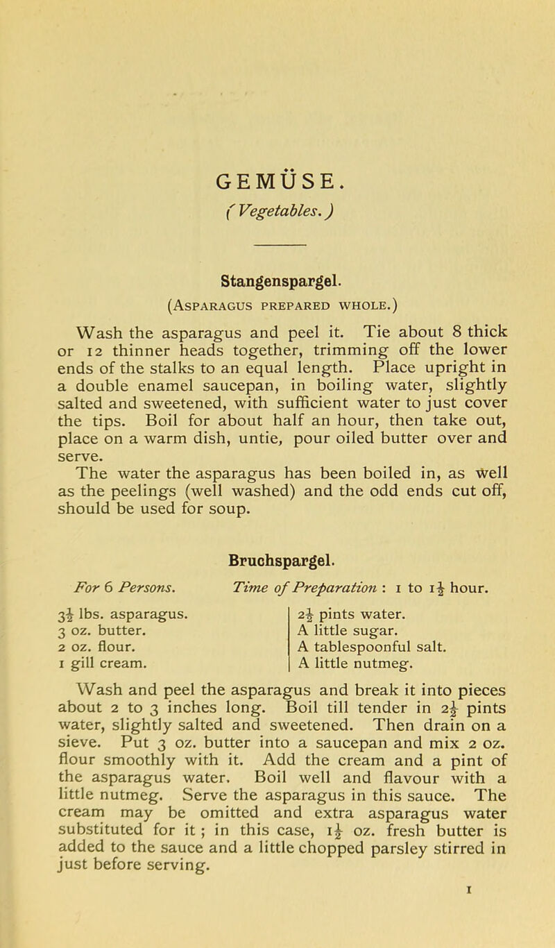 GEMUSE. r Vegetables.) Stangenspargel. (Asparagus prepared whole.) Wash the asparagus and peel it. Tie about 8 thick or 12 thinner heads together, trimming off the lower ends of the stalks to an equal length. Place upright in a double enamel saucepan, in boiling water, slightly salted and sweetened, with sufficient water to just cover the tips. Boil for about half an hour, then take out, place on a warm dish, untie, pour oiled butter over and serve. The water the asparagus has been boiled in, as Well as the peelings (well washed) and the odd ends cut off, should be used for soup. Bruchspargel. For 6 Persons. Time 3^ lbs. asparagus. 3 oz. butter. 2 oz. flour. I gill cream. of Preparation : i to hour. pints water. A little sugar. A tablespoonful salt. A little nutmeg. Wash and peel the asparagus and break it into pieces about 2 to 3 inches long. Boil till tender in pints water, slightly salted and sweetened. Then drain on a sieve. Put 3 oz. butter into a saucepan and mix 2 oz. flour smoothly with it. Add the cream and a pint of the asparagus water. Boil well and flavour with a little nutmeg. Serve the asparagus in this sauce. The cream may be omitted and extra asparagus water substituted for it; in this case, oz. fresh butter is added to the sauce and a little chopped parsley stirred in just before serving. I