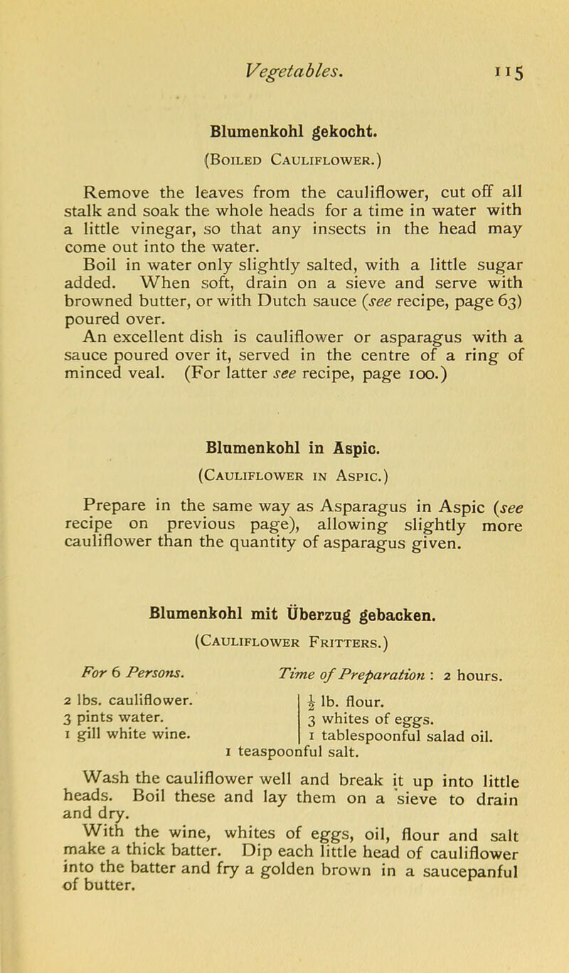 Blumenkohl gekocht. (Boiled Cauliflower.) Remove the leaves from the cauliflower, cut off all stalk and soak the whole heads for a time in water with a little vinegar, so that any insects in the head may come out into the water. Boil in water only slightly salted, with a little sugar added. When soft, drain on a sieve and serve with browned butter, or with Dutch sauce {see recipe, page 63) poured over. An excellent dish is cauliflower or asparagus with a sauce poured over it, served in the centre of a ring of minced veal. (For latter see recipe, page 100.) Blumenkohl in Aspic. (Cauliflower in Aspic.) Prepare in the same way as Asparagus in Aspic {see recipe on previous page), allowing slightly more cauliflower than the quantity of asparagus given. Blumenkohl mit Uberzng gebacken. (Cauliflower Fritters.) For (i Persons. Time of Preparation : 2 hours. 2 lbs. cauliflower. 3 pints water. 1 gill white wine. 2' lb. flour. 3 whites of eggs. 1 tablespoonful salad oil. I teaspoonful salt. Wash the cauliflower well and break it up into little heads. Boil these and lay them on a sieve to drain and dry. With the wine, whites of eggs, oil, flour and salt make a thick batter. Dip each little head of cauliflower into the batter and fry a golden brown in a saucepanful of butter.