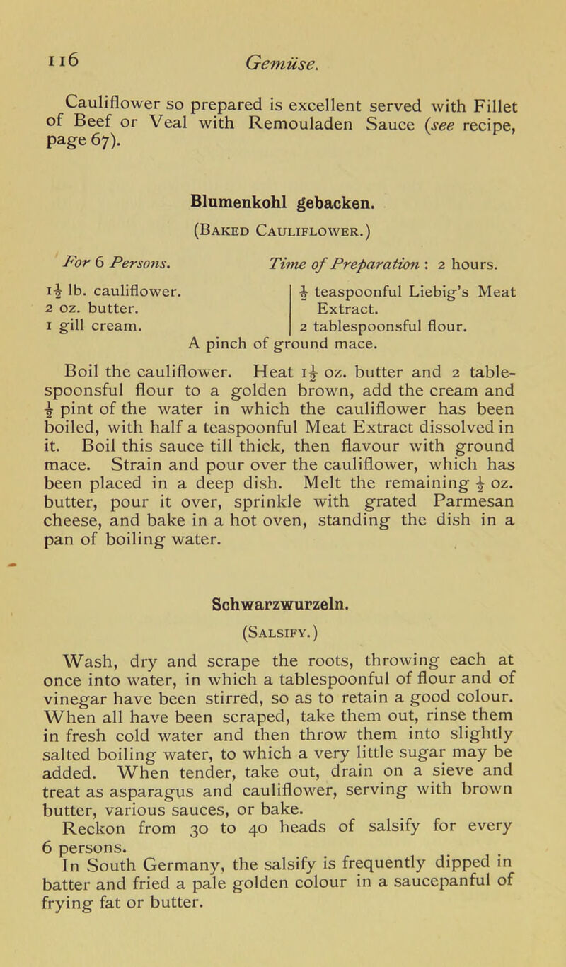 Cauliflower so prepared is excellent served with Fillet of Beef or Veal with Remouladen Sauce (see recipe, page 67). Blumenkohl gebacken. (Baked Cauliflower.) For 6 Persons. Time of Preparation : 2 hours. lb. cauliflower. 2 oz. butter. I gill cream. ^ teaspoonful Liebig’s Meat Extract. 2 tablespoonsful flour. A pinch of ground mace. Boil the cauliflower. Heat oz. butter and 2 table- spoonsful flour to a golden brown, add the cream and pint of the water in which the cauliflower has been boiled, with half a teaspoonful Meat Extract dissolved in it. Boil this sauce till thick, then flavour with ground mace. Strain and pour over the cauliflower, which has been placed in a deep dish. Melt the remaining ^ oz. butter, pour it over, sprinkle with grated Parmesan cheese, and bake in a hot oven, standing the dish in a pan of boiling water. Schwarzwurzeln. (Salsify.) Wash, dry and scrape the roots, throwing each at once into water, in which a tablespoonful of flour and of vinegar have been stirred, so as to retain a good colour. When all have been scraped, take them out, rinse them in fresh cold water and then throw them into slightly salted boiling water, to which a very little sugar may be added. When tender, take out, drain on a sieve and treat as asparagus and cauliflower, serving with brown butter, various sauces, or bake. Reckon from 30 to 40 heads of salsify for every 6 persons. In South Germany, the salsify is frequently dipped in batter and fried a pale golden colour in a saucepanful of frying fat or butter.