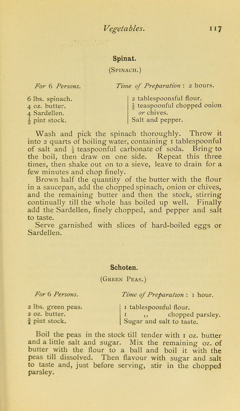 Spinat. (Spinach.) For 6 Persons. Time of Preparation : 2 hours. 6 lbs. spinach 4 oz. butter. 4 Sardellen. ^ pint stock. 2 tablespoonsful flour. I teaspoonful chopped onion or chives. Salt and pepper. Wash and pick the spinach thoroughly. Throw it into 2 quarts of boiling water, containing i tablespoonful of salt and ^ teaspoonful carbonate of soda. Bring to the boil, then draw on one side. Repeat this three times, then shake out on to a sieve, leave to drain for a few minutes and chop finely. Brown half the quantity of the butter with the flour in a saucepan, add the chopped spinach, onion or chives, and the remaining butter and then the stock, stirring continually till the whole has boiled up well. Finally add the Sardellen, finely chopped, and pepper and salt to taste. Serve garnished with slices of hard-boiled eggs or Sardellen. Schoten. (Green Peas.) For 6 Persons, Time of Preparation : i hour. 2 lbs. green peas. 2 oz. butter. \ pint stock. I tablespoonful flour. I ,, chopped parsley. Sugar and salt to taste. Boil the peas in the stock till tender with i oz. butter and a little salt and sugar. Mix the remaining oz. of butter with the flour to a ball and boil it with the peas till dissolved. Then flavour with sugar and salt to taste and, just before serving, stir in the chopped parsley.