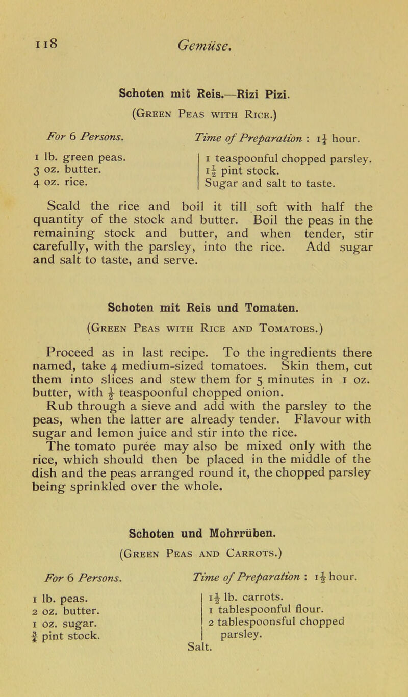 Schoten mit Reis.—Rizi Pizi. (Green Peas with Rice.) For 6 Persons. Time of Preparation : i| hour. I lb. green peas. 3 oz. butter. 4 oz. rice. I teaspoonful chopped parsley. i| pint stock. Sugar and salt to taste. Scald the rice and boil it till soft with half the quantity of the stock and butter. Boil the peas in the remaining stock and butter, and when tender, stir carefully, with the parsley, into the rice. Add sugar and salt to taste, and serve. Proceed as in last recipe. To the ingredients there named, take 4 medium-sized tomatoes. Skin them, cut them into slices and stew them for 5 minutes in i oz. butter, with ^ teaspoonful chopped onion. Rub through a sieve and add with the parsley to the peas, when the latter are already tender. Flavour with sugar and lemon juice and stir into the rice. The tomato puree may also be mixed only with the rice, which should then be placed in the middle of the dish and the peas arranged round it, the chopped parsley being sprinkled over the whole. Schoten mit Reis und Tomaten. (Green Peas with Rice and Tomatoes.) Schoten und Mohrriiben. (Green Peas and Carrots.) For 6 Persons. Time of Preparatioji : hour. 1 Ib. peas. 2 oz. butter. I oz. sugar. pint stock. i^ lb. carrots. 1 tablespoonful flour. 2 tablespoonsful chopped parsley. Salt.