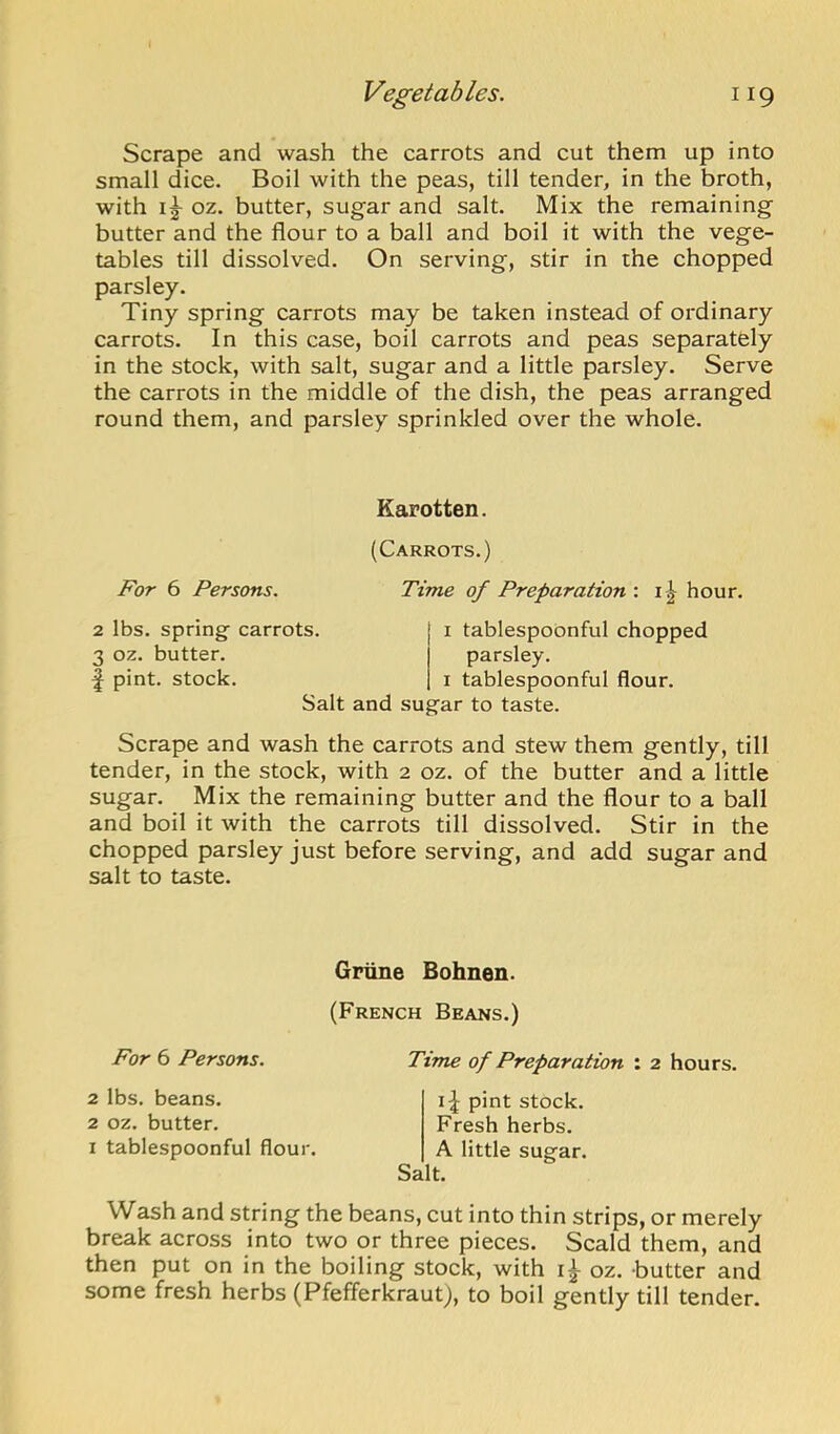 Scrape and wash the carrots and cut them up into small dice. Boil with the peas, till tender, in the broth, with oz, butter, sugar and salt. Mix the remaining butter and the flour to a ball and boil it with the vege- tables till dissolved. On serving, stir in the chopped parsley. Tiny spring carrots may be taken instead of ordinary carrots. In this case, boil carrots and peas separately in the stock, with salt, sugar and a little parsley. Serve the carrots in the middle of the dish, the peas arranged round them, and parsley sprinkled over the whole. Earotten. For 6 Persons. 2 lbs. spring- carrots. 3 oz. butter, f pint, stock. (Carrots.) Time of Preparation : hour. I tablespobnful chopped parsley. I tablespoonful flour. Salt and sugar to taste. Scrape and wash the carrots and stew them gently, till tender, in the stock, with 2 oz. of the butter and a little sugar. Mix the remaining butter and the flour to a ball and boil it with the carrots till dissolved. Stir in the chopped parsley just before serving, and add sugar and salt to taste. Grtine Bohnen. (French Beans.) For 6 Persons. 2 lbs. beans. 2 oz. butter. I tablespoonful flour. Time of Preparation : 2 hours. pint stock. Fresh herbs. A little sugar. Salt. Wash and string the beans, cut into thin strips, or merely break across into two or three pieces. Scald them, and then put on in the boiling stock, with oz. butter and some fresh herbs (Pfefferkraut), to boil gently till tender.