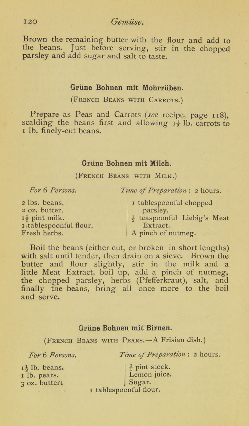 Brown the remaining butter with the flour and add to the beans. Just before serving, stir in the chopped parsley and add sugar and salt to taste. Grune Bohnen mit Mohrriiben. (French Beans with Carrots.) Prepare as Peas and Carrots {see recipe, page ii8), scalding the beans first and allowing lb. carrots to I lb. finely-cut beans. Griine Bohnen mit Milch. (French Beans with Milk.) For 6 Persons. Time of Preparation : 2 hours. 2 lbs. beans. 2 oz. butter, pint milk. I itablespoonful flour. Fresh herbs. I tablespoonful chopped parsley. I teaspoonful Liebig’s Meat Extract. A pinch of nutmeg. Boil the beans (either cut, or broken in short lengths) with salt until tender, then drain on a sieve. Brown the butter and flour slightly, stir in the milk and a little Meat Extract, boil up, add a pinch of nutmeg, the chopped parsley, herbs (Pfefferkraut), salt, and finally the beans, bring all once more to the boil and serve. Griine Bohnen mit Birnen. (French Beans with Pears.—A Frisian dish.) For 6 Persons. Time of Preparation : 2 hours. lb. beans. I lb. pears. 3 oz. butter; j pint stock. Lemon juice. Sugar. I tablespoonful flour.