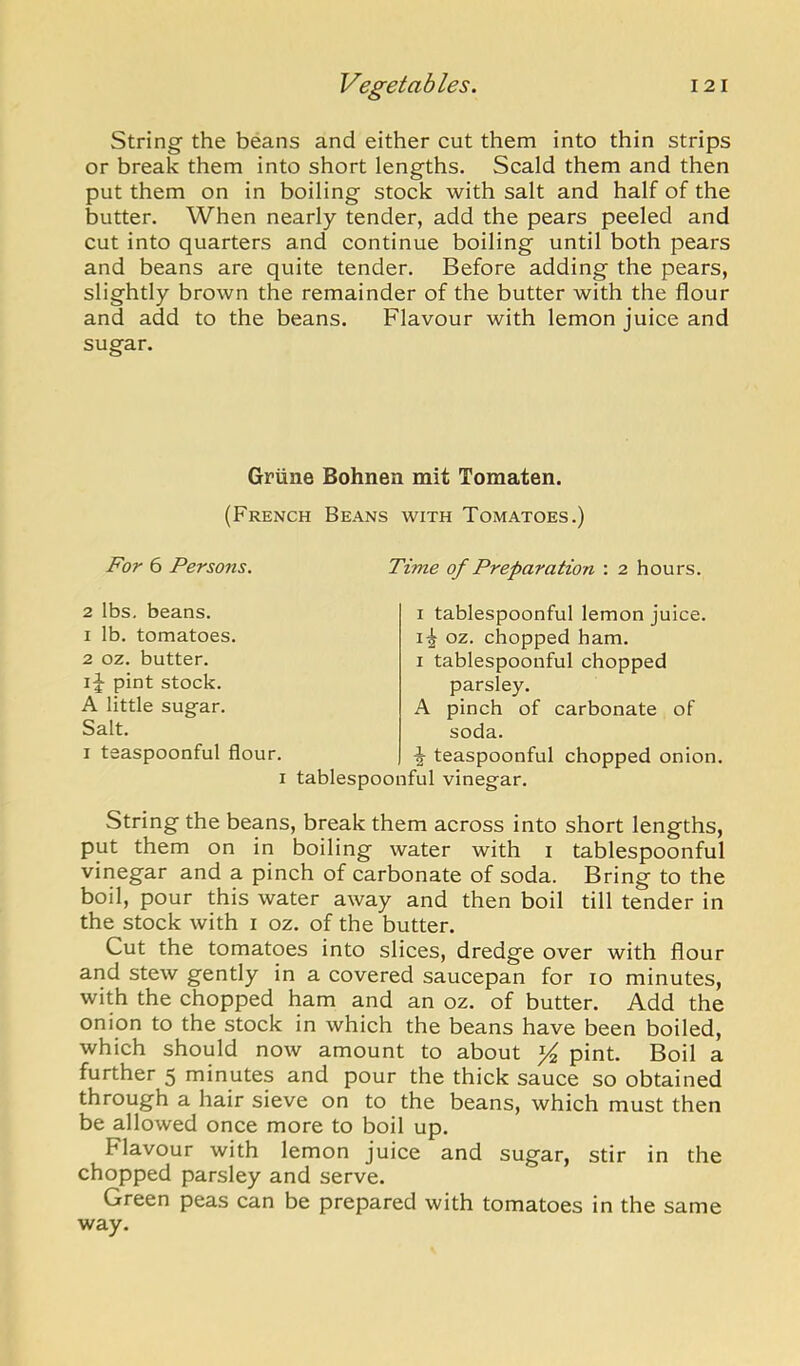 String the beans and either cut them into thin strips or break them into short lengths. Scald them and then put them on in boiling stock with salt and half of the butter. When nearly tender, add the pears peeled and cut into quarters and continue boiling until both pears and beans are quite tender. Before adding the pears, slightly brown the remainder of the butter with the flour and add to the beans. Flavour with lemon juice and sugar. Griine Bohnen mit Tomaten. (French Beans with Tomatoes.) For 6 Persons. Time of Preparation : 2 hours. 2 lbs. beans. 1 lb. tomatoes. 2 02. butter. pint stock. A little sugar. Salt. I teaspoonful flour. I I tablespoonful lemon juice. 02. chopped ham. I tablespoonful chopped parsley. A pinch of carbonate of soda. \ teaspoonful chopped onion, tablespoonful vinegar. String the beans, break them across into short lengths, put them on in boiling water with i tablespoonful vinegar and a pinch of carbonate of soda. Bring to the boil, pour this water away and then boil till tender in the stock with i oz. of the butter. Cut the tomatoes into slices, dredge over with flour and stew gently in a covered saucepan for 10 minutes, with the chopped ham and an oz. of butter. Add the onion to the stock in which the beans have been boiled, which should now amount to about ^ pint. Boil a further 5 minutes and pour the thick sauce so obtained through a hair sieve on to the beans, which must then be allowed once more to boil up. Flavour with lemon juice and sugar, stir in the chopped parsley and serve. Green peas can be prepared with tomatoes in the same way.