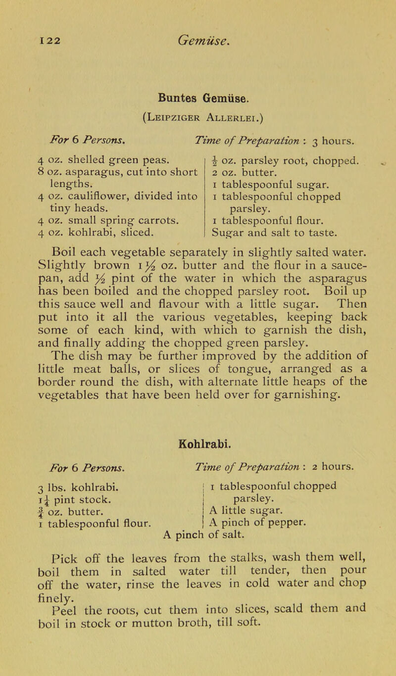 Buntes Gemiise. (Leipziger Allerlei.) For 6 Persons. Time of Preparation : 3 hours. 4 oz. shelled green peas. 8 oz. asparagus, cut into short lengths. 4 oz. cauliflower, divided into tiny heads. 4 oz. small spring carrots. 4 oz. kohlrabi, sliced. ^ oz. parsley root, chopped. 2 oz. butter. I tablespoonful sugar. I tablespoonful chopped parsley. I tablespoonful flour. Sugar and salt to taste. Boil each vegetable separately in slightly salted water. Slightly brown i ^ oz. butter and the flour in a sauce- pan, add ^ pint of the water in which the asparagus has been boiled and the chopped parsley root. Boil up this sauce well and flavour with a little sugar. Then put into it all the various vegetables, keeping back some of each kind, with Avhich to garnish the dish, and finally adding the chopped green parsley. The dish may be further improved by the addition of little meat balls, or slices of tongue, arranged as a border round the dish, with alternate little heaps of the vegetables that have been held over for garnishing. Kohlrabi. For 6 Persons. Time of Preparation : 2 hours. 3 lbs. kohlrabi. pint stock. ^ oz. butter. I tablespoonful flour. i I tablespoonful chopped j parsley. I A little sugar, i A pinch of pepper. A pinch of salt. Pick off the leaves from the stalks, wash them well, boil them in salted water till tender, then pour off the water, rinse the leaves in cold water and chop finely. Peel the roots, cut them into slices, scald them and boil in stock or mutton broth, till soft.