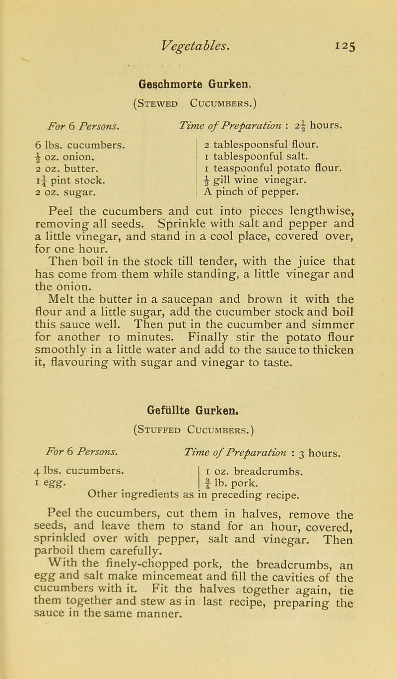 Geschmorte Gurken. (Stewed Cucumbers.) For 6 Persons. Time of Preparation : 2| hours. 1 oz. onion. 2 oz. butter. pint stock 2 oz. sugar. 6 lbs. cucumbers. 2 tablespoonsful flour. I tablespoonful salt. I teaspoonful potato flour. gill wine vinegar. A pinch of pepper. Peel the cucumbers and cut into pieces lengthwise, removing all seeds. Sprinkle with salt and pepper and a little vinegar, and stand in a cool place, covered over, for one hour. Then boil in the stock till tender, with the juice that has come from them while standing, a little vinegar and the onion. Melt the butter in a saucepan and brown it with the flour and a little sugar, add the cucumber stock and boil this sauce well. Then put in the cucumber and simmer for another 10 minutes. Finally stir the potato flour smoothly in a little water and add to the sauce to thicken it, flavouring with sugar and vinegar to taste. Peel the cucumbers, cut them in halves, remove the seeds, and leave them to stand for an hour, covered, sprinkled over with pepper, salt and vinegar. Then parboil them carefully. With the finely-chopped pork, the breadcrumbs, an egg and salt make mincemeat and fill the cavities of the cucumbers with it. Fit the halves together again, tie them together and stew as in last recipe, preparing the sauce in the same manner. For 6 Persons. 4 lbs. cucumbers. 1 egg. Gefiillte Gurken. (Stuffed Cucumbers.) Time of Preparation : 3 hours. I oz. breadcrumbs. f lb. pork. Other ingredients as in preceding recipe.