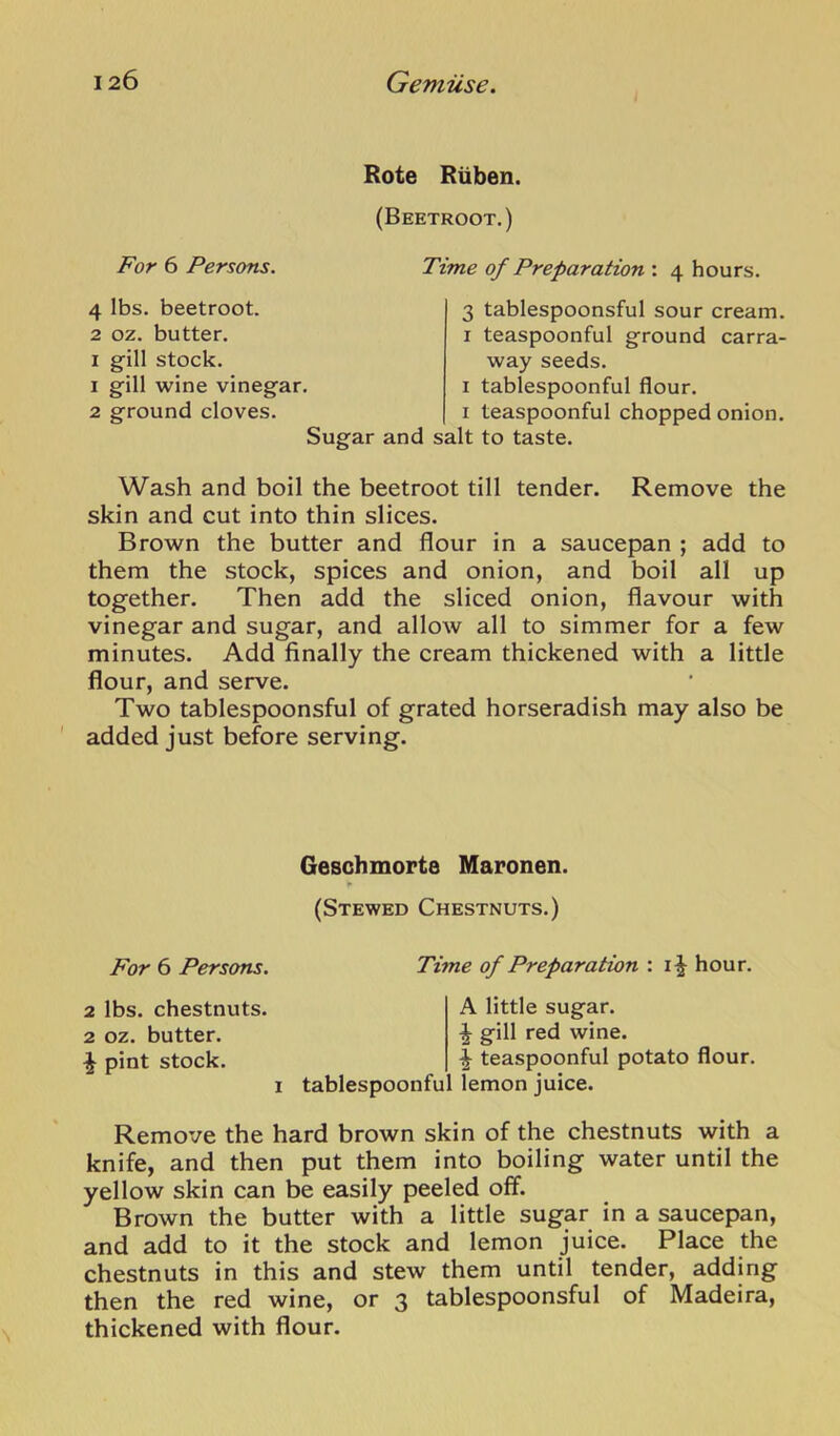Rote Riiben. (Beetroot.) For 6 Persons. Time of Preparation : 4 hours. 4 lbs. beetroot. 2 oz. butter. I gill stock. 1 gill wine vinegar. 2 ground cloves. Sugar and 3 tablespoonsful sour cream. I teaspoonful ground carra- way seeds. I tablespoonful flour. I teaspoonful chopped onion, salt to taste. Wash and boil the beetroot till tender. Remove the skin and cut into thin slices. Brown the butter and flour in a saucepan ; add to them the stock, spices and onion, and boil all up together. Then add the sliced onion, flavour with vinegar and sugar, and allow all to simmer for a few minutes. Add finally the cream thickened with a little flour, and serve. Two tablespoonsful of grated horseradish may also be added just before serving. Geschmorta Maronen. (Stewed Chestnuts.) For 6 Persons. Time of Preparation : hour. 2 lbs. chestnuts. 2 oz. butter. ^ pint stock. I tablespoonfu A little sugar. ^ gill red wine. ^ teaspoonful potato flour, lemon juice. Remove the hard brown skin of the chestnuts with a knife, and then put them into boiling water until the yellow skin can be easily peeled off. Brown the butter with a little sugar in a saucepan, and add to it the stock and lemon juice. Place the chestnuts in this and stew them until tender, adding then the red wine, or 3 tablespoonsful of Madeira, thickened with flour.
