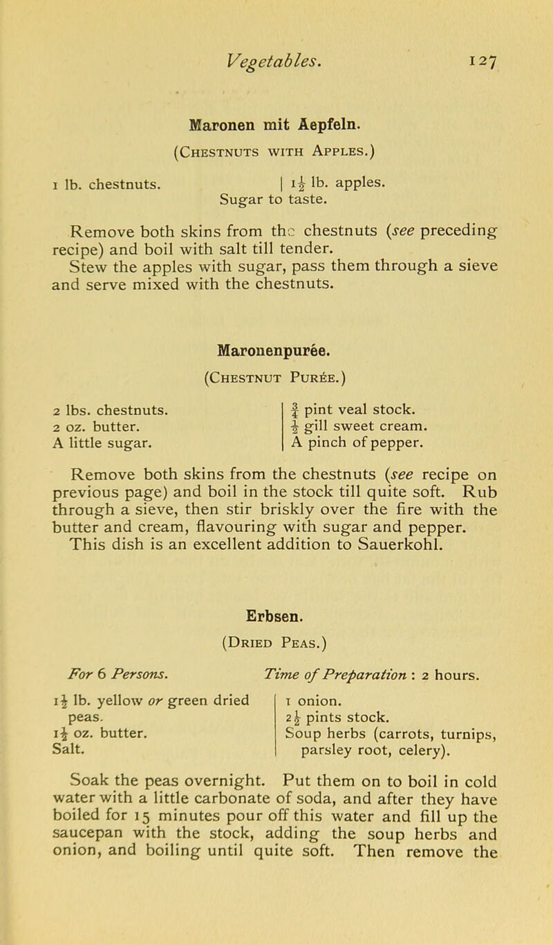 Maronen mit Aepfeln. (Chestnuts with Apples.) 1 lb. chestnuts. | i ^ lb. apples. Sugar to taste. Remove both skins from the chestnuts {see preceding recipe) and boil with salt till tender. Stew the apples with sugar, pass them through a sieve and serve mixed with the chestnuts. 2 lbs. chestnuts. 2 oz. butter. A little sugar. Marouenpuree. (Chestnut Pur6e.) f pint veal stock, f gill sweet cream. A pinch of pepper. Remove both skins from the chestnuts {see recipe on previous page) and boil in the stock till quite soft. Rub through a sieve, then stir briskly over the fire with the butter and cream, flavouring with sugar and pepper. This dish is an excellent addition to Sauerkohl. Erbsen. (Dried Peas.) For 6 Persons. lb. yellow or green dried peas. li oz. butter. Salt. Time of Preparation : 2 hours. T onion. 2^ pints stock. Soup herbs (carrots, turnips, parsley root, celery). Soak the peas overnight. Put them on to boil in cold water with a little carbonate of soda, and after they have boiled for 15 minutes pour off this water and fill up the saucepan with the stock, adding the soup herbs and onion, and boiling until quite soft. Then remove the