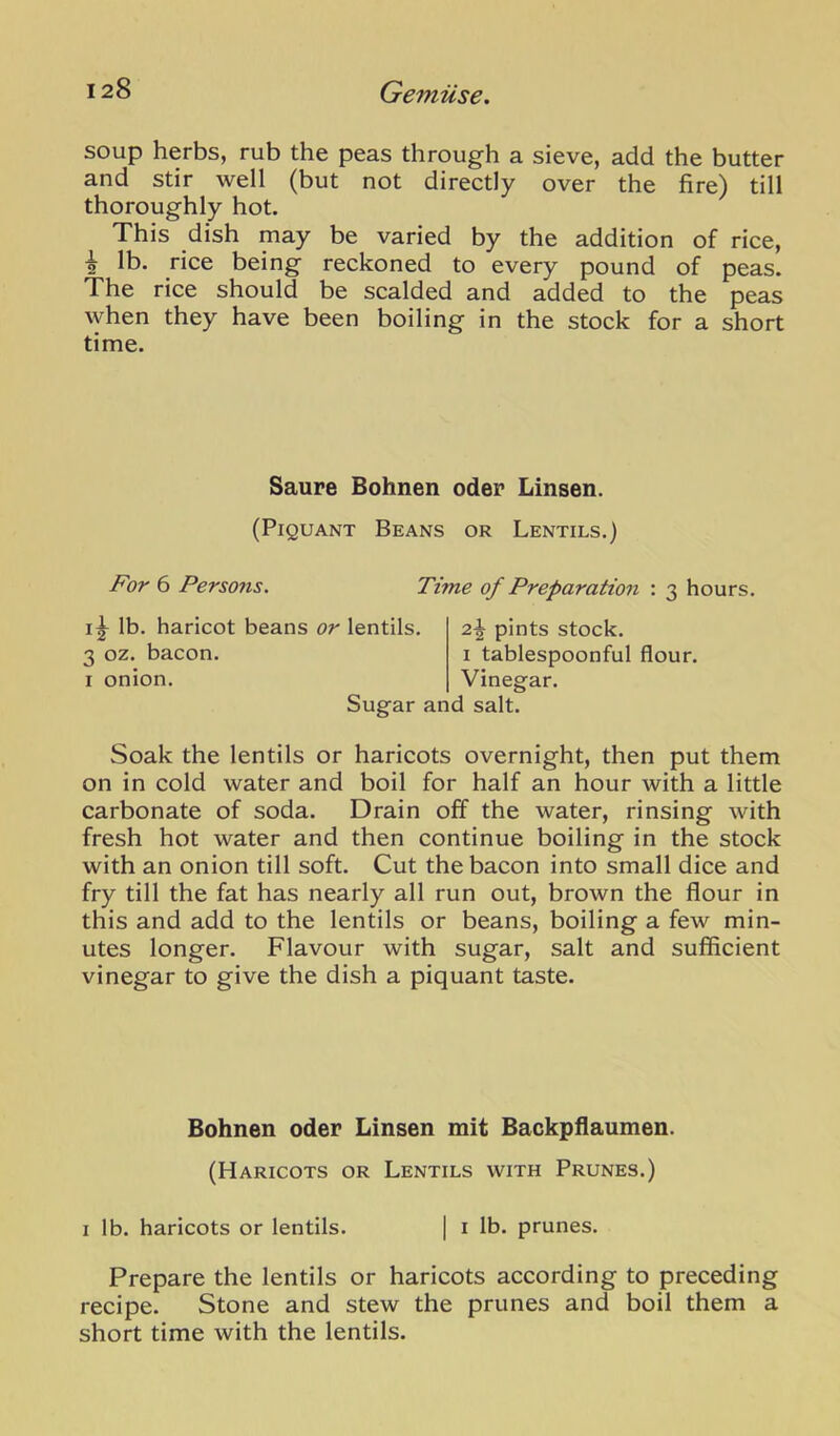 soup herbs, rub the peas through a sieve, add the butter and stir well (but not directly over the fire) till thoroughly hot. This dish may be varied by the addition of rice, ^ lb. rice being reckoned to every pound of peas. The rice should be scalded and added to the peas when they have been boiling in the stock for a short time. Saure Bohnen oder Linsen. (Piquant Beans or Lentils.) For 6 Persons. Time of Preparation : 3 hours. lb. haricot beans or lentils. 3 oz. bacon. I onion. 2^ pints stock. I tablespoonful flour. Vineerar. Sugar and salt. Soak the lentils or haricots overnight, then put them on in cold water and boil for half an hour with a little carbonate of soda. Drain off the water, rinsing with fresh hot water and then continue boiling in the stock with an onion till soft. Cut the bacon into small dice and fry till the fat has nearly all run out, brown the flour in this and add to the lentils or beans, boiling a few min- utes longer. Flavour with sugar, salt and sufficient vinegar to give the dish a piquant taste. Bohnen oder Linsen mit Backpflaumen. (Haricots or Lentils with Prunes.) I lb. haricots or lentils. | i lb. prunes. Prepare the lentils or haricots according to preceding recipe. Stone and stew the prunes and boil them a short time with the lentils.