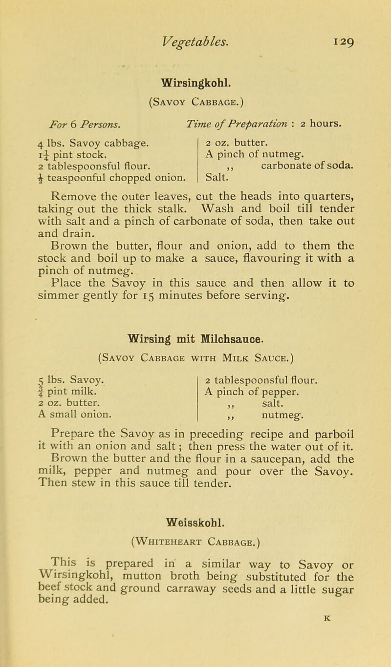 Wirsingkohl. (Savoy Cabbage.) For 6 Persons. 4 lbs. Savoy cabbage, pint stock. 2 tablespoonsful flour. ^ teaspoonful chopped onion. Time of Preparation : 2 hours. 2 oz. butter. A pinch of nutmeg. ,, carbonate of soda. Salt. Remove the outer leaves, cut the heads into quarters, taking out the thick stalk. Wash and boil till tender with salt and a pinch of carbonate of soda, then take out and drain. Brown the butter, flour and onion, add to them the stock and boil up to make a sauce, flavouring it with a pinch of nutmeg. Place the Savoy in this sauce and then allow it to simmer gently for 15 minutes before serving. Wirsing mit Milchsauce. (Savoy Cabbage with Milk Sauce.) 5 lbs. Savoy, f pint milk. 2 oz. butter. A small onion. 2 tablespoonsful flour. A pinch of pepper. ,, salt. ,, nutmeg. Prepare the Savoy as in preceding recipe and parboil it with an onion and salt; then press the water out of it. Brown the butter and the flour in a saucepan, add the milk, pepper and nutmeg and pour over the Savoy. Then stew in this sauce till tender. Weisskohl. (Whiteheart Cabbage.) This is prepared in a similar way to Savoy or Wirsingkohl, mutton broth being substituted for the beef stock and ground carraway seeds and a little sugar being added. K