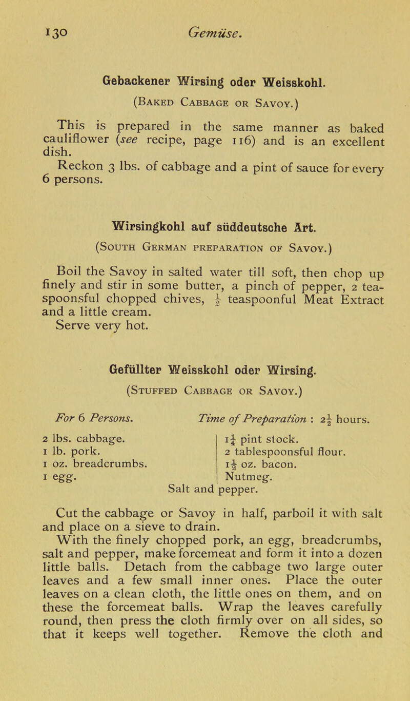 Gebackener Wirsing oder Weisskohl. (Baked Cabbage or Savoy.) This is prepared in the same manner as baked cauliflower {see recipe, page ii6) and is an excellent dish. Reckon 3 lbs. of cabbage and a pint of sauce for every 6 persons. Wirsingkohl auf snddeutsche Art. (South German preparation of Savoy.) Boil the Savoy in salted water till soft, then chop up finely and stir in some butter, a pinch of pepper, 2 tea- spoonsful chopped chives, ^ teaspoonful Meat Extract and a little cream. Serve very hot. GefiillteF Weisskohl oder Wirsing. (Stuffed Cabbage or Savoy.) JF'or 6 Persons. Time of Preparation : 2,\ hours. 2 lbs. cabbage. I lb. pork. I oz. breadcrumbs. I egg. pint slock. 2 tablespoonsful flour. oz. bacon. Nutmeg. Salt and pepper. Cut the cabbage or Savoy in half, parboil it with salt and place on a sieve to drain. With the finely chopped pork, an egg, breadcrumbs, salt and pepper, make forcemeat and form it into a dozen little balls. Detach from the cabbage two large outer leaves and a few small inner ones. Place the outer leaves on a clean cloth, the little ones on them, and on these the forcemeat balls. Wrap the leaves carefully round, then press the cloth firmly over on all sides, so that it keeps well together. Remove the cloth and