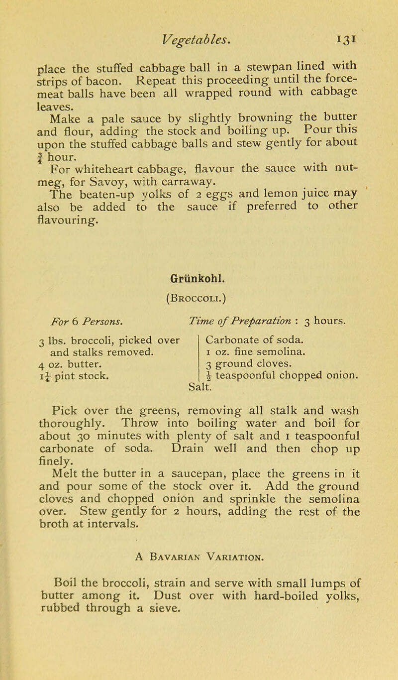 place the stuffed cabbage ball in a stewpan lined with strips of bacon. Repeat this proceeding until the force- meat balls have been all wrapped round with cabbage leaves. Make a pale sauce by slightly browning the butter and flour, adding the stock and boiling up. Pour this upon the stuffed cabbage balls and stew gently for about ^ hour. For whiteheart cabbage, flavour the sauce with nut- meg, for Savoy, with carraway. The beaten-up yolks of 2 eggs and lemon juice may also be added to the sauce if preferred to other flavouring. Griinkohl. (Broccoli.) For 6 Persons. Time of Preparation ; 3 hours. 3 lbs. broccoli, picked over and stalks removed. 4 oz. butter. pint stock. Carbonate of soda. I oz. fine semolina. 3 ground cloves. \ teaspoonful chopped onion. Salt. Pick over the greens, removing all stalk and wash thoroughly. Throw into boiling water and boil for about 30 minutes with plenty of salt and i teaspoonful carbonate of soda. Drain well and then chop up finely. Melt the butter in a saucepan, place the greens in it and pour some of the stock over it. Add the ground cloves and chopped onion and sprinkle the semolina over. Stew gently for 2 hours, adding the rest of the broth at intervals. A Bavarian Variation. Boil the broccoli, strain and serve with small lumps of butter among it. Dust over with hard-boiled yolks, rubbed through a sieve.